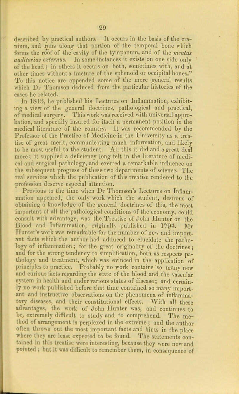 described by practical authors. It occurs in the basis of the cra- nium, and runs along that portion of the temporal bone which forms the roof of the cavity of the tympanum, and of the meatus aiiditorhis externus. In some instances it exists on one side only of the head; in others it occurs on both, sometimes with, and at other times without a fracture of the sphenoid or occipital bones. To this notice are appended some of the more general results which Dr Thomson deduced from the particular histories of the cases he related. In 1813, he published his Lectures on Inflammation, exhibit- ing a view of the general doctrines, pathological and practical, of medical surgery. This work was received with universal appro- bation, and speedily insured for itself a permanent position in the medical literature of the country. It was recommended by the Professor of the Practice of Medicine in the University as a trea- tise of great merit, communicating much information, and likely to be most useful to the student. All this it did and a great deal more; it supplied a deficiency long felt in the literature of medi- cal and surgical pathology, and exerted a remarkable influence on the subsequent progress of these two departments of science. The real services which the publication of this treatise rendered to the profession deserve especial attention. Previous to the time when Dr Thomson's Lectures on Inflam- mation appeared, the only work which the student, desirous of obtaining a knowledge of the general doctrines of this, the most important of all the pathological conditions of the economy, could consult with advantage, was the Treatise of John Hunter on the Blood and Inflammation, originally published in 1794. Mr Hunter''s work was remarkable for the number of new and import- ant facts which the author had adduced to elucidate the patho- logy of inflammation; for the great originality of the doctrines; and for the strong tendency to simplification, both as respects pa- thology and treatment, which was evinced in the application of principles to practice. Probably no work contains so many new and curious facts regarding the state of the blood and the vascular system in health and under various states of disease; and certain- ly no work published before that time contained so many import- ant and instructive observations on the phenomena of inflamma- tory diseases, and their constitutional effects. With all these advantages, the work of John Hunter was, and continues to be, extremely difficult to study and to comprehend. The me- thod of arrangement is perplexed in the extreme ; and the author often throws out the most important facts and hints in the place where they are least expected to be found. The statements con- tained in this treatise were interesting, because they were new and pointed ; but it was difficult to remember them, in consequence of