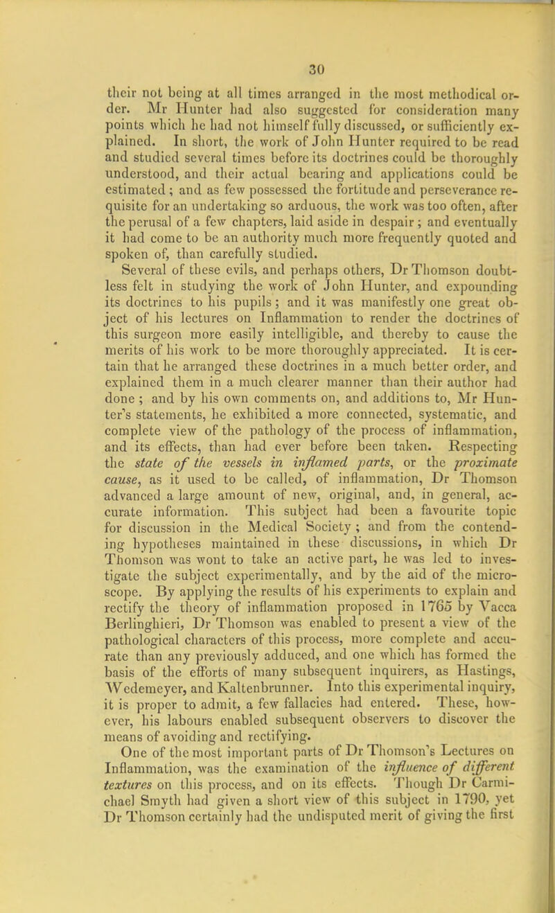 their not being at all times arranged in the most methodical or- der. Mr Hunter had also suggested for consideration many points which he had not himself fully discussed, or sufficiently ex- plained. In short, the work of John Hunter required to be read and studied several times before its doctrines could be thoroughly understood, and their actual bearing and applications could be estimated ; and as few possessed the fortitude and perseverance re- quisite for an undertaking so arduous, the work was too often, after the perusal of a few chapters, laid aside in despair; and eventually it had come to be an authority much more frequently quoted and spoken of, than carefully studied. Several of these evils, and perhaps others, Dr Thomson doubt- less felt in studying the work of John Hunter, and expounding its doctrines to his pupils; and it was manifestly one great ob- ject of his lectures on Inflammation to render the doctrines of this surgeon more easily intelligible, and thereby to cause the merits of his work to be more thoroughly appreciated. It is cer- tain that he arranged these doctrines in a much better order, and explained them in a much clearer manner than their author had done ; and by his own comments on, and additions to, Mr Hun- ter*'s statements, he exhibited a more connected, systematic, and complete view of the pathology of the process of inflammation, and its eflfects, than had ever before been taken. Respecting the state of the vessels in injlamed parts, or the proximate cause, as it used to be called, of inflammation, Dr Thomson advanced a large amount of new, original, and, in general, ac- curate information. This subject had been a favourite topic for discussion in the Medical Society ; and from the contend- ing hypotheses maintained in these discussions, in which Dr Thomson was wont to take an active part, he was led to inves- tigate the subject experimentally, and by the aid of the micro- scope. By applying the results of his experiments to explain and rectify the theory of inflammation proposed in 1765 by Vacca Berlinghieri, Dr Thomson was enabled to present a view of the pathological characters of this process, more complete and accu- rate than any previously adduced, and one which has formed the basis of the eflforts of many subsequent inquirers, as Hastings, Wedemeyer, and Kaltenbrunner. Into this experimental inquiry, it is proper to admit, a few fallacies had entered. These, how- ever, his labours enabled subsequent observers to discover the means of avoiding and rectifying. One of the most important parts of Dr Thomson's Lectures on Inflammation, was the examination of the influence of different textures on this process, and on its effects. Though Dr Carnii- chael Smyth had given a short view of this subject in 1790, yet Dr Thomson certainly had the undisputed merit of giving the first