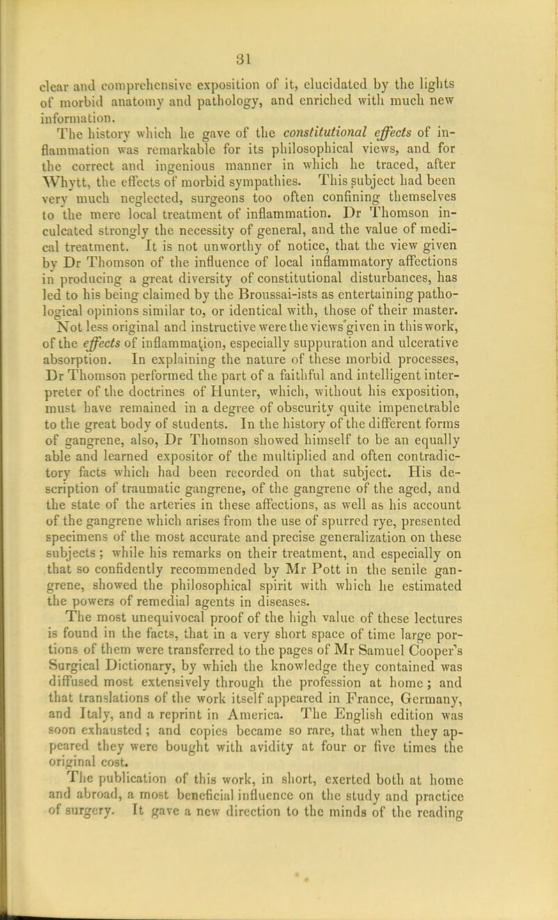 clear and comprehensive exposition of it, elucidated by the lights of morbid anatomy and pathology, and enriched with much new information. The history which he gave of the constitutional effects of in- flammation was remarkable for its philosophical views, and for the correct and ingenious manner in which he traced, after Whytt, the effects of morbid sympathies. This subject had been very much neglected, surgeons too often confining themselves to the mere local treatment of inflammation. Dr Thomson in- culcated strongly the necessity of general, and the value of medi- cal treatment. It is not unworthy of notice, that the view given bv Dr Thomson of the influence of local inflammatory affections in producing a great diversity of constitutional disturbances, has led to his being claimed by the Broussai-ists as entertaining patho- logical opinions similar to, or identical with, those of their master. Not less original and instructive were the views'given in this work, of the effects of inflammation, especially suppuration and ulcerative absorption. In explaining the nature of these morbid processes, Dr Thomson performed the part of a faithful and intelligent inter- preter of the doctrines of Hunter, which, without his exposition, must have remained in a degree of obscurity quite impenetrable to the great body of students. In the history of the different forms of gangrene, also, Dr Thomson showed himself to be an equally able and learned expositor of the multiplied and often contradic- tory facts which had been recorded on that subject. His de- scription of traumatic gangrene, of the gangrene of the aged, and the state of the arteries in these affections, as well as his account of the gangrene which arises from the use of spurred rye, presented specimens of the most accurate and precise generalization on these subjects; while his remarks on their treatment, and especially on that so confidently recommended by Mr Pott in the senile gan- grene, showed the philosophical spirit with which he estimated the powers of remedial agents in diseases. The most unequivocal proof of the high value of these lectures is found in the facts, that in a very short space of time large por- tions of them were transferred to the pages of Mr Samuel Cooper''s Surgical Dictionary, by which the knowledge they contained was diffused most extensively through the profession at home; and that translations of the work itself appeared in France, Germany, and Italy, and a reprint in America. The English edition was soon exhausted; and copies became so rare, that when they ap- peared they were bought with avidity at four or five times the original cost. The publication of this work, in short, exerted both at home and abroad, a most beneficial influence on the study and practice of surgery. It gave a new direction to the minds of the reading