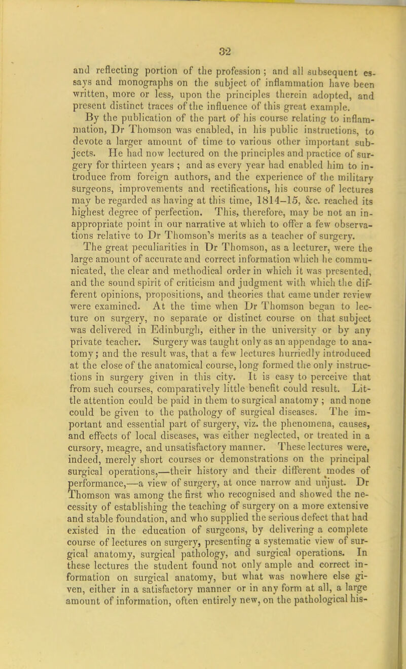 and reflecting portion of the profession ; and all subsequent es- says and monographs on tlie subject of inflammation have been written, more or less, upon the principles therein adopted, and present distinct traces of the influence of this great example. By the publication of the part of his course relating to inflam- mation, Dr Thomson was enabled, in his public instructions, to devote a larger amount of time to various other important sub- jects. He had now lectured on the principles and practice of sur- gery for thirteen years ; and as every year had enabled him to in- troduce from foreign authors, and the experience of the military surgeons, improvements and rectifications, his course of lectures may be regarded as having at this time, 1814-15, &ec. reached its highest degree of perfection. This, therefore, may be not an in- appropriate point in our narrative at which to offer a few observa- tions relative to Dr Thomson's merits as a teacher of surgery. The great peculiarities in Dr Thomson, as a lecturer, were the large amount of accurate and correct information which he commu- nicated, the clear and methodical order in which it was presented, and the sound spirit of criticism and judgment with which tlic dif- ferent opinions, propositions, and theories that came under review were examined. At the time when Dr Thomson began to lec- ture on surgery, no separate or distinct course on that subject was delivered in Edinburgh, either in the university or by any private teacher. Surgery was taught only as an appendage to ana- tomy; and the result was, that a few lectures hurriedly introduced at the close of the anatomical course, long formed the only instruc- tions in surgery given in this city. It is easy to perceive that from such courses, comparatively little benefit could result. Lit- tle attention could be paid in them to surgical anatomy ; and none could be given to the pathology of surgical diseases. The im- portant and essential part of surgery, viz. the phenomena, causes, and effects of local diseases, was either neglected, or treated in a cursory, meagre, and unsatisfactory manner. These lectures were, indeed, merely short courses or demonstrations on the principal surgical operations,—their history and their different modes of performance,—a view of surger}', at once narrow and unjust. Dr Thomson was among the first who recognised and showed the ne- cessity of establishing the teaching of surgery on a more extensive and stable foundation, and who supplied the serious defect that had existed in the education of surgeons, by delivering a complete course of lectures on surgery, presenting a systematic view of sur- gical anatomy, surgical pathology, and surgical operations. In these lectures the student found not only ample and correct in- formation on surgical anatomy, but what was nowhere else gi- ven, either in a satisfactory manner or in any form at all, a large amount of information, often entirely new, on the pathological his-