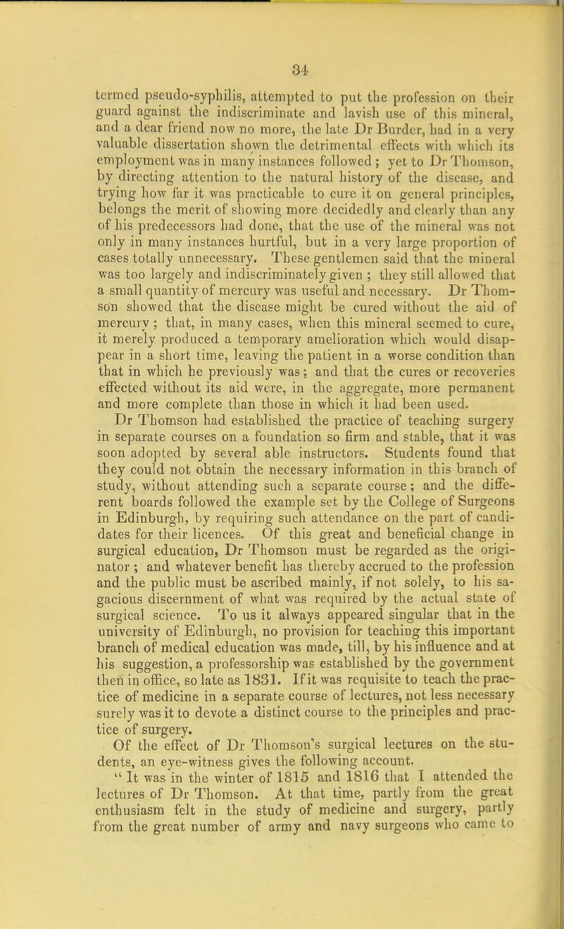 J 34 termed pseudo-syphilis, attempted to put the profession on their guiird against the indiscriminate and lavish use of this mineral, and a dear friend now no more, the late Dr Burder, had in a very valuable dissertation shown the detrimental effects with which its employment was in many instances followed; yet to Dr Thomson, by directing attention to the natural history of the disease, and trying how far it was practicable to cure it on general principles, belongs the merit of showing more decidedly and clearly than any of his predecessors had done, that the use of the mineral was not only in many instances hurtful, but in a very large proportion of cases totally unnecessary. These gentlemen said that the mineral was too largely and indiscriminately given ; they still allowed that a small quantity of mercury was useful and necessary. Dr Thom- son showed that the disease might be cured without the aid of mercury ; that, in many cases, when this mineral seemed to cure, it merely produced a temporary amelioration which would disap- pear in a short time, leaving the patient in a worse condition than that in which be previously was; and that the cures or recoveries effected without its aid were, in the aggregate, more permanent and more complete than those in which it had been used. Dr Thomson had established the practice of teaching surgery in separate courses on a foundation so firm and stable, that it was soon adopted by several able instructors. Students found that they could not obtain the necessary information in this branch of study, without attending such a separate course; and the diffe- rent boards followed the example set by the College of Surgeons in Edinburgh, by requiring such attendance on the part of candi- dates for their licences. Of this great and beneficial change in surgical education, Dr Thomson must be regarded as the origi- nator ; and whatever benefit has thereby accrued to the profession and the public must be ascribed mainly, if not solely, to his sa- gacious discernment of what was required by the actual state of surgical science. To us it always appeared singular that in the university of Edinburgh, no provision for teaching this important branch of medical education was made, till, by his influence and at his suggestion, a professorship was established by the government then in office, so late as 1831. If it was requisite to teach the prac- tice of medicine in a separate course of lectures, not less necessary surely was it to devote a distinct course to the principles and prac- tice of surgery. Of the effect of Dr Thomson's surgical lectures on the stu- dents, an eye-witness gives the following account.  It was in the winter of 1815 and 1816 that I attended the lectures of Dr Thomson. At that time, partly from the great enthusiasm felt in the study of medicine and surgery, partly from the great number of army and navy surgeons who came to