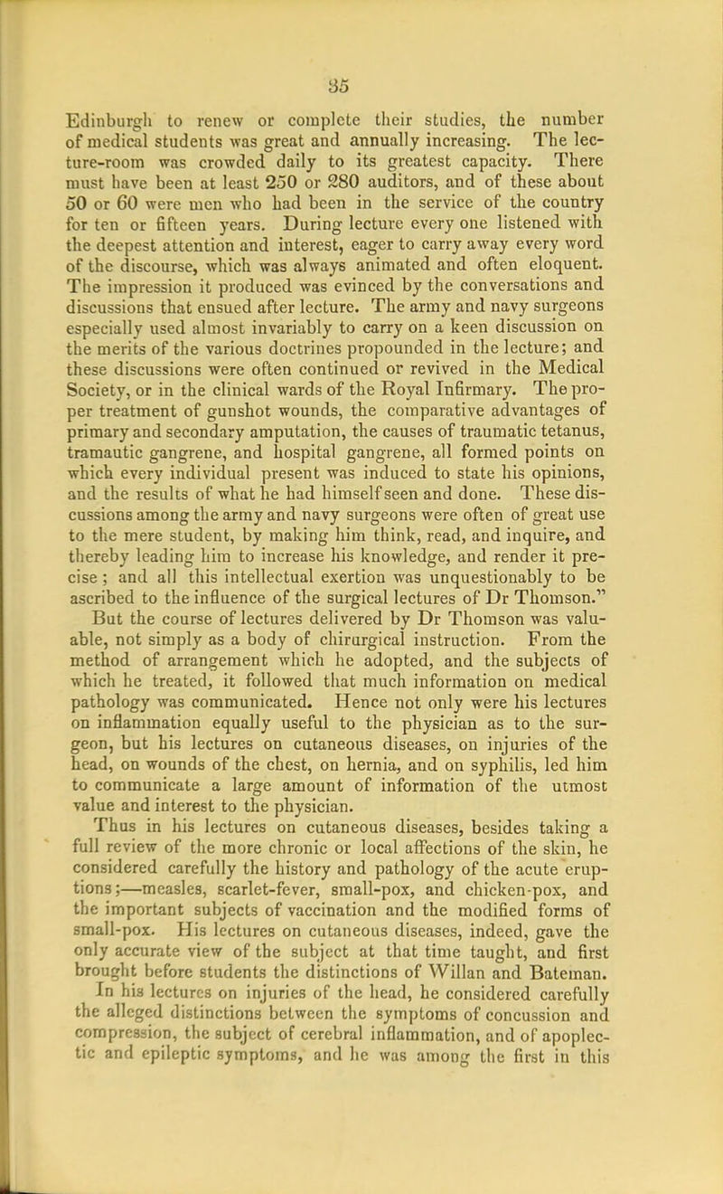 Edinburgh to renew or complete their studies, the number of medical students was great and annually increasing. The lec- ture-room was crowded daily to its greatest capacity. There must have been at least 250 or 280 auditors, and of these about 50 or 60 were men who had been in the service of the country for ten or fifteen years. During lecture every one listened with the deepest attention and interest, eager to carry away every word, of the discourse, which was always animated and often eloquent. The impression it produced was evinced by the conversations and discussions that ensued after lecture. The army and navy surgeons especially used almost invariably to carry on a keen discussion on the merits of the various doctrines propounded in the lecture; and these discussions were often continued or revived in the Medical Society, or in the clinical wards of the Royal Infirmary. The pro- per treatment of gunshot wounds, the comparative advantages of primary and secondary amputation, the causes of traumatic tetanus, tramautic gangrene, and hospital gangrene, all formed points on which every individual present was induced to state his opinions, and the results of what he had himself seen and done. These dis- cussions among the army and navy surgeons were often of great use to the mere student, by making him think, read, and inquire, and thereby leading him to increase his knowledge, and render it pre- cise ; and all this intellectual exertion was unquestionably to be ascribed to the influence of the surgical lectures of Dr Thomson. But the course of lectures delivered by Dr Thomson was valu- able, not simply as a body of chirurgical instruction. From the method of arrangement which he adopted, and the subjecis of which he treated, it followed that much information on medical pathology was communicated. Hence not only were his lectures on inflammation equally useful to the physician as to the sur- geon, but his lectures on cutaneous diseases, on injuries of the head, on wounds of the chest, on hernia, and on syphilis, led him to communicate a large amount of information of the utmost value and interest to the physician. Thus in his lectures on cutaneous diseases, besides taking a full review of the more chronic or local affections of the skin, he considered carefully the history and pathology of the acute erup- tions;—measles, scarlet-fever, small-pox, and chicken-pox, and the important subjects of vaccination and the modified forms of small-pox. His lectures on cutaneous diseases, indeed, gave the only accurate view of the subject at that time taught, and first brought before students the distinctions of Willan and Bateman. In his lectures on injuries of the head, he considered carefully the alleged distinctions between the symptoms of concussion and compression, the subject of cerebral inflammation, and of apoplec- tic and epileptic symptoms, and he was among the first in this