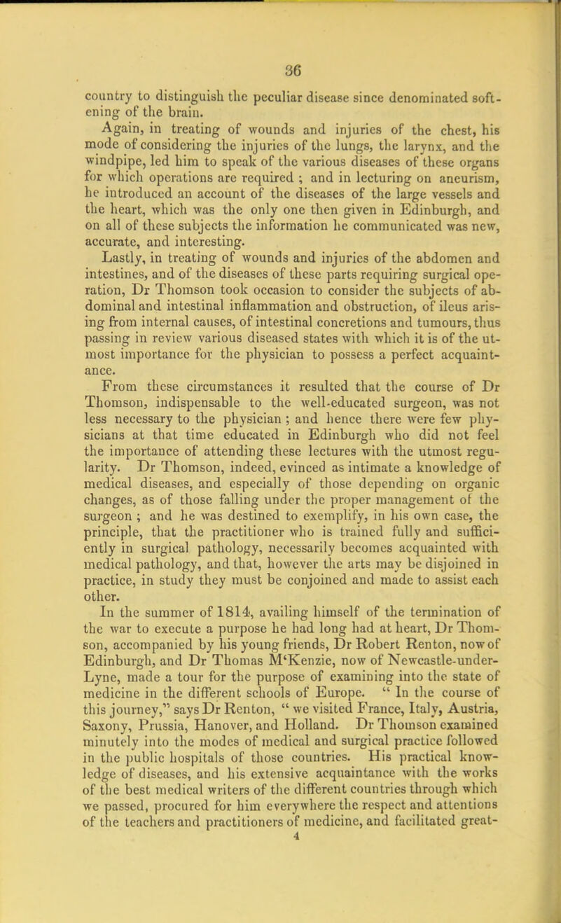 country to distinguish the peculiar disease since denominated soft- ening of the brain. Again, in treating of wounds and injuries of the chest, his mode of considering the injuries of the lungs, tlie larynx, and the windpipe, led him to speak of the various diseases of these organs for which operations are required ; and in lecturing on aneurism, he introduced an account of the diseases of the large vessels and the heart, which was the only one then given in Edinburgh, and on all of these subjects the information he communicated was new, accurate, and interesting. Lastly, in treating of wounds and injuries of the abdomen and intestines, and of the diseases of these parts requiring surgical ope- ration, Dr Thomson took occasion to consider the subjects of ab- dominal and intestinal inflammation and obstruction, of ileus aris- ing from internal causes, of intestinal concretions and tumours, thus passing in review various diseased states with which it is of the ut- most importance for the physician to possess a perfect acquaint- ance. From these circumstances it resulted that the course of Dr Thomson, indispensable to the well-educated surgeon, was not less necessary to the physician ; and hence there were few phy- sicians at that time educated in Edinburgh who did not feel the importance of attending these lectures with the utmost regu- larity. Dr Thomson, indeed, evinced as intimate a knowledge of medical diseases, and especially of those depending on organic changes, as of those falling under the proper management of the surgeon ; and he was destined to exemplify, in his own case, the principle, that the practitioner who is trained fully and suffici- ently in surgical pathology, necessarily becomes acquainted with medical pathology, and that, however the arts may be disjoined in practice, in study they must be conjoined and made to assist each other. In the summer of 1814, availing himself of the termination of the war to execute a purpose he had long had at heart, Dr Thom- son, accompanied by his young friends, Dr Robert Renton, now of Edinburgh, and Dr Thomas M'Kenzie, now of Newcastle-under- Lyne, made a tour for the purpose of examining into the state of medicine in the different schools of Europe.  In the course of this journey, says Dr Renton,  we visited France, Italy, Austria, Saxony, Prussia, Hanover, and Holland. Dr Thomson examined minutely into the modes of medical and surgical practice followed in the public hospitals of those countries. His practical know- ledge of diseases, and his extensive acquaintance with the works of the best medical writers of the different countries through which we passed, procured for him everywhere the respect and attentions of the teachers and practitioners of medicine, and facilitated great- 4