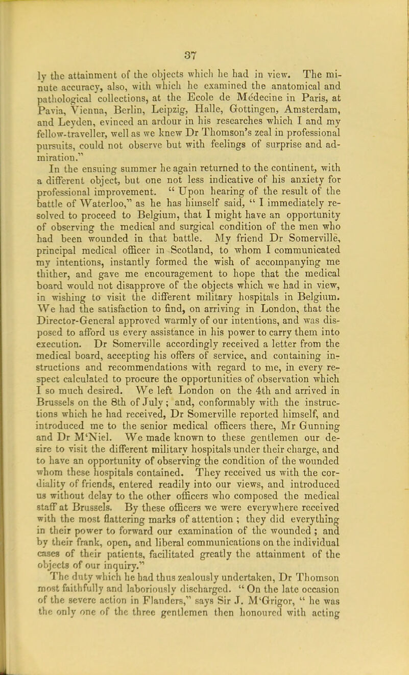 ly the attainment of the objects which he had in view. The mi- nute accuracy, also, witli which he examined the anatomical and pathological collections, at the Ecole de Medecine in Paris, at Pavia, Vienna, Berlin, Leipzig, Halle, Gottingen, Amsterdam, and Leyden, evinced an ardour in his researches -which I and my fellow-traveller, well as we knew Dr Thomson's zeal in professional pursuits, could not observe but with feelings of surprise and ad- miration. In the ensuing summer he again returned to the continent, with a different object, but one not less indicative of his anxiety for professional improvement.  Upon hearing of the result of the battle of Waterloo, as he has himself said,  I immediately re- solved to proceed to Belgium, that I might have an opportunity of observing the medical and surgical condition of the men who had been wounded in that battle. My friend Dr Somerville, principal medical officer in Scotland, to whom I communicated my intentions, instantly formed the wish of accompanying me thither, and gave me encouragement to hope that the medical board would not disapprove of the objects which we had in view, in wishing to visit the different military hospitals in Belgium. We had the satisfaction to find, on arriving in London, that the Director-General approved warmly of our intentions, and was dis- posed to afford us every assistance in his power to carry them into execution. Dr Somerville accordingly received a letter from the medical board, accepting his offers of service, and containing in- structions and recommendations with regard to me, in every re- spect calculated to procure the opportunities of observation which I so much desired. We left London on the 4th and arrived in Brussels on the 8th of July; and, conformably with the instruc- tions which he had received, Dr Somerville reported himself, and introduced me to the senior medical officers there, Mr Gunning and Dr M'Niel. We made known to these gentlemen our de- sire to visit the different military hospitals under their charge, and to have an opportunity of observing the condition of the wounded whom these hospitals contained. They received us with the cor- diality of friends, entered readily into our views, and introduced us without delay to the other officers who composed the medical staff at Brussels. By these officers we were everywhere received with the most flattering marks of attention ; they did everything in their power to forward our examination of the wounded ; and by their frank, open, and liberal communications on the individual cases of their patients, facilitated greatly the attainment of the objects of our inquiry. The duty which he had thus zealously undertaken, Dr Thomson most faithfully and laboriously discharged.  On the late occasion of the severe action in Flanders, says Sir J. M'Grigor,  he was the only one of the three gentlemen then honoured with acting