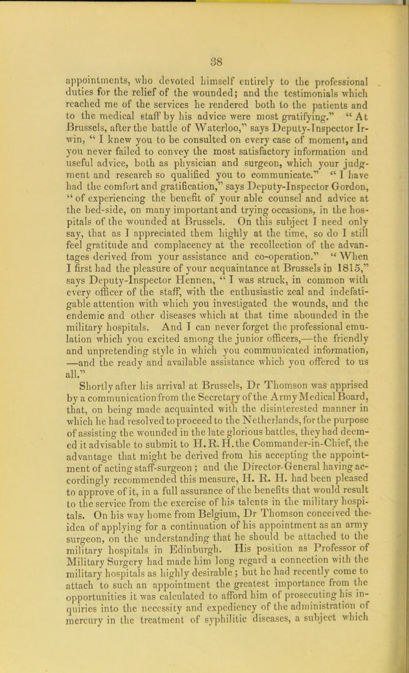 appointments, who devoted himself entirely to the professional duties for the relief of the wounded; and the testimonials which reached me of the services he rendered both to the patients and to the medical staff by his advice were most gratifying. At Brussels, after the battle of Waterloo, says Deputy-Inspector Ir- win,  I knew you to be consulted on every case of moment, and you never failed to convey the most satisfactory information and useful advice, both as physician and surgeon, which your judg- ment and research so qualified you to communicate.  I have had the comfort and grati6cation, says Deputy-Inspector Gordon,  of experiencing the benefit of your able counsel and advice at the bed-side, on many important and trying occasions, in the hos- pitals of the wounded at Brussels. On this subject I need only say, that as I appreciated them highly at the time, so do I still feel gratitude and complacency at the recollection of the advan- tages derived from your assistance and co-operation.  When I first had the pleasure of your acquaintance at Brussels in 1815, says Deputy-Inspector Hennen,  I was struck, in common with every officer of the staff, with the enthusiastic zeal and indefati- gable attention with which you investigated the wounds, and the endemic and other diseases which at that time abounded in the military hospitals. And I can never forget the professional emu- lation which you excited among the junior officers,—the friendly and unpretending style in which you communicated information, —and the ready and available assistance which you offered to us all. Shortly after his arrival at Brussels, Dr Thomson was apprised by a communication from the Secretary of the Army Medical Board, that, on being made acquainted with the disinterested manner in which he had resolved to proceed to the Netherlands, for the purpose of assisting the wounded in the late glorious battles, they had deem- ed it advisable to submit to H.R. H.the Commander-in-Chief, the advantage that might be derived from his accepting the appoint- ment of acting staff-surgeon ; and the Director-General having ac- cordingly recommended this measure, H. R. H. had been pleased to approve of it, in a full assurance of the benefits that would result to the service from the exercise of his talents in the military hospi- tals. On his way home from Belgium, Dr Thomson conceived the- idea of applying for a continuation of his appointment as an army surgeon, on the understanding that he should be attached to the military hospitals in Edinburgh. His position as Professor of Military Surgery had made him long regard a connection with the military hospitals as highly desirable ; but he had recently come to attach to such an appointment the greatest importance from the opportunities it was calculated to afford him of prosecuting his in- quiries into the necessity and expediency of the administration of mercury in the treatment of syphilitic diseases, a subject which