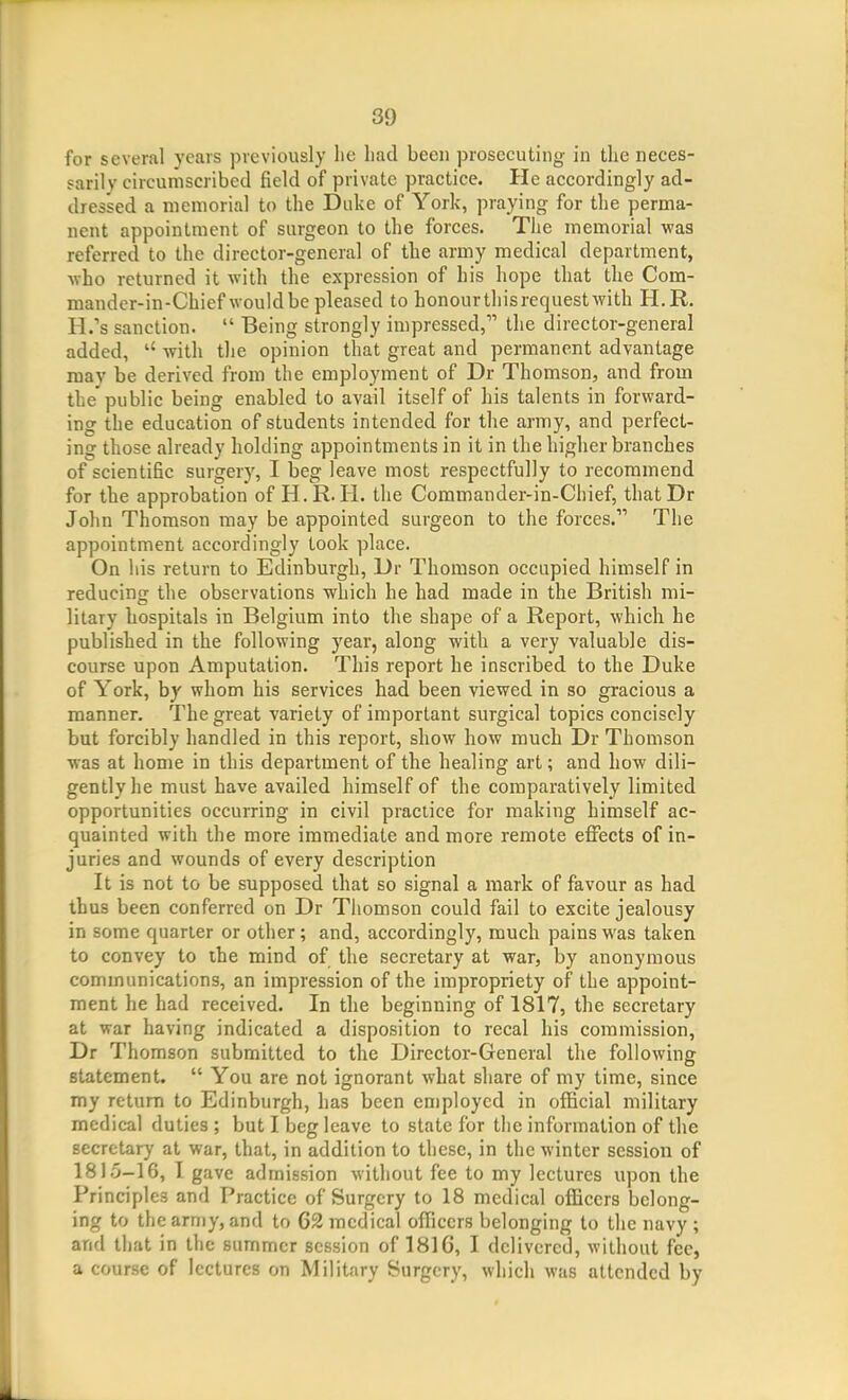 for several years previously lie had been prosecuting in the neces- sarily circumscribed field of private practice. He accordingly ad- dressed a memorial to the Duke of York, praying for the perma- nent appointment of surgeon to the forces. The memorial was referred to the director-general of the army medical department, Avho returned it with the expression of his hope that the Com- mander-in-Chief would be pleased to honourthisrequestwith H.R. H.'s sanction.  Being strongly impressed, the director-general added, with the opinion that great and permanent advantage may be derived from the employment of Dr Thomson, and from the'public being enabled to avail itself of his talents in forward- ing the education of students intended for the army, and perfect- ing those already holding appointments in it in the higher branches of scientific surgery, I beg leave most respectfully to recommend for the approbation of H.R.H. the Commander-in-Chief, thatDr John Thomson may be appointed surgeon to the forces. The appointment accordingly took place. On his return to Edinburgh, Dr Thomson occupied himself in reducing the observations which he had made in the British mi- litary hospitals in Belgium into the shape of a Report, which he published in the following year, along with a very valuable dis- course upon Amputation. This report he inscribed to the Duke of York, by whom his services had been viewed in so gracious a manner. The great variety of important surgical topics concisely but forcibly handled in this report, show how much Dr Thomson ■was at home in this department of the healing art; and how dili- gently he must have availed himself of the comparatively limited opportunities occurring in civil practice for making himself ac- quainted with the more immediate and more remote effects of in- juries and wounds of every description It is not to be supposed that so signal a mark of favour as had thus been conferred on Dr Thomson could fail to excite jealousy in some quarter or other; and, accordingly, much pains was taken to convey to the mind of the secretary at war, by anonymous communications, an impression of the impropriety of the appoint- ment he had received. In the beginning of 1817, the secretary at war having indicated a disposition to recal his commission, Dr Thomson submitted to the Director-General the following statement.  You are not ignorant what share of my time, since my return to Edinburgh, has been employed in official military medical duties ; but I beg leave to state for the information of the secretary at war, that, in addition to these, in the winter session of 1815-16, I gave admission without fee to my lectures upon the Principles and Practice of Surgery to 18 medical officers belong- ing to the army, and to 62 medical officers belonging to the navy ; and that in the summer session of 181G, I delivered, without fee, a course of lectures on Military Surgery, which was attended by