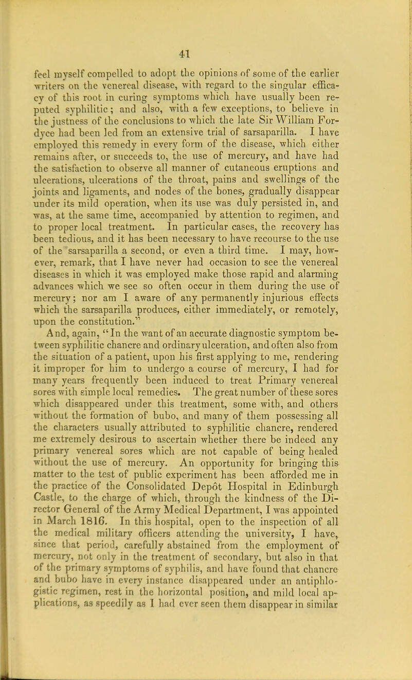 feel inyself compelled to adopt tlie opinions of soiDe of the earlier writers on the venereal disease, with regard to the singular effica- cy of this root in curing symptoms which have usually been re- puted syphilitic; and also, with a few exceptions, to believe in the justness of the conclusions to which the late Sir William For- dyce had been led from an extensive trial of sarsaparilla. I have employed this remedy in every form of the disease, which either remains after, or succeeds to, the use of mercury, and have had the satisfaction to observe all manner of cutaneous eruptions and ulcerations, ulcerations of the throat, pains and swellings of the joints and ligaments, and nodes of the bones, gradually disappear under its mild operation, when its use was duly persisted in, and was, at the same time, accompanied by attention to regimen, and to proper local treatment. In particular cases, the recovery has been tedious, and it has been necessary to have recourse to the use of the sarsaparilla a second, or even a third time. I may, how- ever, remark, that I have never had occasion to see the venereal diseases in which it was employed make those rapid and alarming advances which we see so often occur in them during the use of mercury; nor am I aware of any permanently injurious effects which the sarsaparilla produces, either immediately, or remotely, upon the constitution. And, again, In the want of an accurate diagnostic symptom be- tween syphilitic chancre and ordinary ulceration, and often also from the situation of a patient, upon his first applying to me, rendering it improper for him to undergo a course of mercury, I had for many years frequently been induced to treat Primary venereal sores with simple local remedies. The great number of these sores which disappeared under this treatment, some with, and others without the formation of bubo, and many of them possessing all the characters usually attributed to syphilitic chancre, rendered me extremely desirous to ascertain whether there be indeed any primary venereal sores which are not capable of being healed without the use of mercury. An opportunity for bringing this matter to the test of public experiment has been afforded me in the practice of the Consolidated Depot Hospital in Edinburgh Castle, to the charge of which, through the kindness of the Di- rector General of the Army Medical Department, I was appointed in March 1816. In this hospital, open to the inspection of all the medical military officers attending the university, I have, since that period, carefully abstained from the employment of mercury, not only in the treatment of secondary, but also in that of the primary symptoms of syphilis, and have found that chancre and bubo have in every instance disappeared under an antiphlo- gistic regimen, rest in the horizontal position, and mild local ap- plications, as speedily as 1 had ever seen them disappear in similar