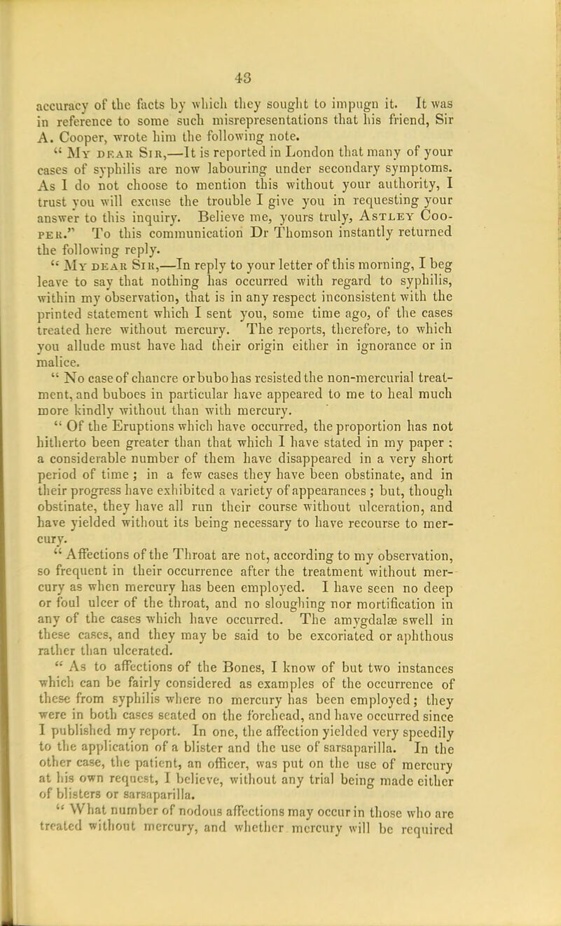 accuracy of tbe facts by wlucli they sought to impugn it. It was in reference to some such misrepresentations that his friend, Sir A. Cooper, ■wrote him the following note.  My dear Sir,—It is reported in London that many of your cases of syphilis are now labouring under secondary symptoms. As I do not choose to mention this without your authority, I trust you will excuse the trouble I give you in requesting your answer to this inquiry. Believe me, yours truly, Astley Coo- per. To this communication Dr Thomson instantly returned the following reply.  My dear Sir,—In reply to your letter of this morning, I beg leave to say that nothing has occurred with regard to syphilis, within my observation, that is in any respect inconsistent with the printed statement which I sent you, some time ago, of the cases treated here without mercury. The reports, therefore, to which you allude must have had their origin either in ignorance or in malice.  No case of chancre or bubo has resisted the non-mercurial treat- ment, and buboes in particular have appeared to me to heal much more kindly without than with mercury.  Of the Eruptions which have occurred, the proportion has not hitherto been greater than that which 1 have stated in my paper ; a considerable number of them have disappeared in a very short period of time ; in a few cases they have been obstinate, and in their progress have exhibited a variety of appearances ; but, though obstinate, they have all run their course without ulceration, and have yielded without its being necessary to have recourse to mer- cury.  Affections of the Throat are not, according to my observation, so frequent in their occurrence after the treatment without mer- cury as when mercury has been employed. I have seen no deep or foul ulcer of the throat, and no sloughing nor mortification in any of the cases which have occurred. The amygdalse swell in these cases, and they may be said to be excoriated or aphthous rather than ulcerated.  As to affections of the Bones, I know of but two instances which can be fairly considered as examples of the occurrence of these from syphilis where no mercury has been employed; they were in both cases seated on the forehead, and have occurred since I published my report. In one, the affection yielded very speedily to the application of a blister and the use of sarsaparilla. In the other case, the patient, an officer, was put on the use of mercury at his own request, I believe, without any trial being made either of blisters or sarsaparilla.  What number of nodous affections may occur in those who are treated witliout mercury, and whether mercury will be required