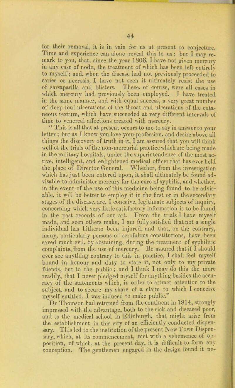 for their removal, it is in vain for us at present to conjecture. Time and experience can alone reveal this to us; but I may re- mark to you, that, since the year 1806, I have not given mercury in any case of node, the treatment of which has been left entirely to myself; and, when the disease had not previously proceeded to caries or necrosis, I have not seen it ultimately resist the use of sarsaparilla and blisters. These, of course, were all cases in which mercury had previously been employed. I have treated in the same manner, and with equal success, a very great number of deep foul ulcerations of the throat and ulcerations of the cuta- neous texture, which have succeeded at very different intervals of time to venereal affections treated with mercury.  This is all that at present occurs to me to say in answer to your letter ; but as I know you love your profession, and desire above all things the discovery of truth in it, 1 am assured that you will think well of the trials of the non-mercurial practice which are being made in the military hospitals, under the superintendence of the most ac- tive, intelligent, and enlightened medical officer that has ever held the place of Director-General. Whether, from the investigation ■which has just been entered upon, it shall ultimately be found ad- visable to administer mercury for the cure of syphilis, and whether, in the event of the use of this medicine being found to be advis- able, it will be better to employ it in the 6rst or in the secondary stages of the disease, are, I conceive, legitimate subjects of inquiry, concerning which very little satisfactory information is to be found in the past records of our art. From the trials I have myself made, and seen others make, 1 am fully satisfied that not a single individual has hitherto been injured, and that, on the contrary, many, particularly persons of scrofulous constitutions, have been saved much evil, by abstaining, during the treatment of syphilitic complaints, from the use of mercury. Be assured that if I should ever see anything contrary to this in practice, I shall feel myself bound in honour and duty to state it, not only to my private friends, but to the public; and I think I may do this the more readily, that I never pledged myself for anything besides the accu- racy of the statements which, in order to attract attention to the subject, and to secure my share of a claim to which I conceive myself entitled, I was induced to make public. Dr Thomson had returned from the continent in 1814, strongly impressed with the advantage, both to the sick and diseased poor, and to the medical school in Edinburgh, that might arise from the establishment in this city of an efficiently conducted dispen- sary. This led to the institution of the present New Town Dispen- sary, which, at its commencement, met with a vehemence of op- position, of which, at the present day, it is difficult to form any conception. The gentlemen engaged in the design found it ne-