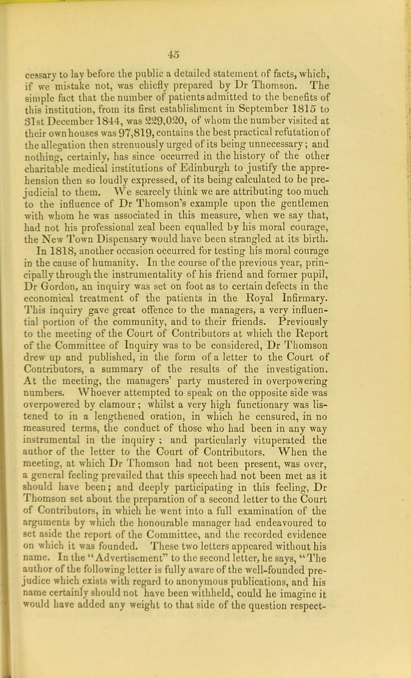 cessary to lay before the public a detailed statement of facts, which, if we mistake not, was chiefly prepared by Dr Thomson. The simple fact that the number of patients admitted to the benefits of this institution, from its first establishment in September 1815 to 31st December 1844, was 229,020, of whom the number visited at their own houses was 97,819, contains the best practical refutation of the allegation then strenuously urged of its being unnecessary; and nothing, certainly, has since occurred in the history of the other charitable medical institutions of Edinburgh to justify the appre- hension then so loudly expressed, of its being calculated to be pre- judicial to them. We scarcely think we are attributing too much to the influence of Dr Thomson's example upon the gentlemen with whom he was associated in this measure, when we say that, had not his professional zeal been equalled by his moral courage, the New Town Dispensary would have been strangled at its birth. In 1818, another occasion occurred for testing his moral courage in the cause of humanity. In the course of the previous year, prin- cipally through the instrumentality of his friend and former pupil, Dr Gordon, an inquiry was set on foot as to certain defects in the economical treatment of the patients in the Royal Infirmary. This inquiry gave great offence to the managers, a very influen- tial portion of the community, and to their friends. Previously to the meeting of the Court of Contributors at which the Report of the Committee of Inquiry was to be considered, Dr Thomson drew up and published, in the form of a letter to the Court of Contributors, a summary of the results of the investigation. At the meeting, the managers party mustered in overpowering numbers. Whoever attempted to speak on the opposite side was overpowered by clamour; whilst a very high functionary was lis- tened to in a lengthened oration, in which he censured, in no measured terms, the conduct of those who had been in any way instrumental in the inquiry ; and particularly vituperated the author of the letter to the Court of Contributors. When the meeting, at which Dr Thomson had not been present, was over, a general feeling prevailed that this speech had not been met as it should have been; and deeply participating in this feeling, Dr Thomson set about the preparation of a second letter to the Court of Contributors, in which he went into a full examination of the arguments by which the honourable manager had endeavoured to set aside the report of the Committee, and the recorded evidence on which it was founded. These two letters appeared without his Dame. In the  Advertisement to the second letter, he says,  The author of the following letter is fully aware of the well-founded pre- judice which exists with regard to anonymous publications, and his name certainly should not have been withheld, could he imagine it would have added any weight to that side of the question respect-