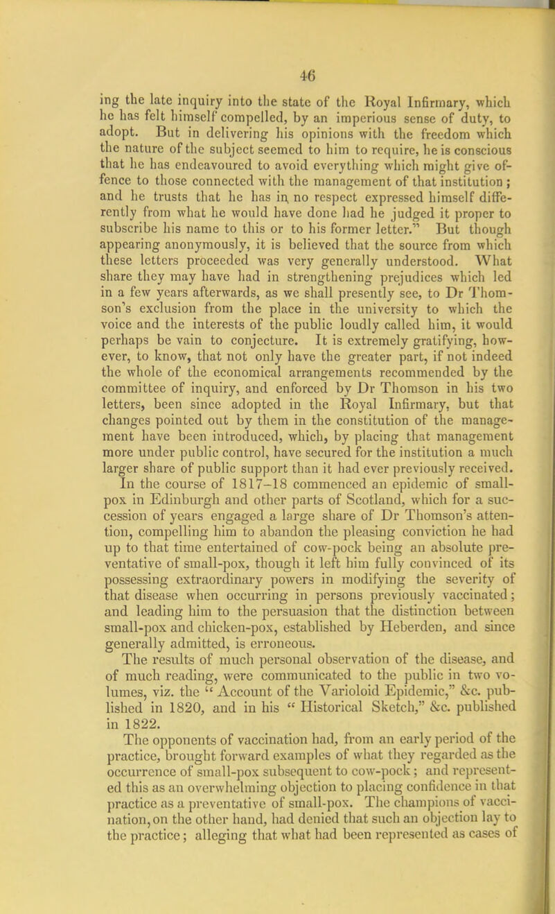 ing the late inquiry into the state of the Royal Infirmary, which he has felt himself compelled, by an imperious sense of duty, to adopt. But in delivering his opinions with the freedom which the nature of the subject seemed to him to require, he is conscious that he has endeavoured to avoid everything which might give of- fence to those connected with the management of that institution ; and he trusts that he has in, no respect expressed himself diffe- rently from what he would have done had he judged it proper to subscribe his name to this or to his former letter. But though appearing anonymously, it is believed that the source from which these letters proceeded was very generally understood. What share they may have had in strengthening prejudices which led in a few years afterwards, as we shall presently see, to Dr Thom- son's exclusion from the place in the university to which the voice and the interests of the public loudly called him, it would perhaps be vain to conjecture. It is extremely gratifying, how- ever, to know, that not only have the greater part, if not indeed the whole of the economical arrangements recommended by the committee of inquiry, and enforced by Dr Thomson in his two letters, been since adopted in the Royal Infirmary, but that changes pointed out by them in the constitution of the manage- ment have been introduced, which, by placing that management more under public control, have secured for the institution a much larger share of public support than it had ever previously received. In the course of 1817-18 commenced an epidemic of small- pox in Edinburgh and other parts of Scotland, which for a suc- cession of years engaged a large share of Dr Thomson's atten- tion, compelling him to abandon the pleasing conviction he had up to that time entertained of cow-pock being an absolute pre- ventative of small-pox, though it left him fully convinced of its possessing extraordinary powers in modifying the severity of that disease when occurring in persons previously vaccinated; and leading him to the persuasion that the distinction between small-pox and chicken-pox, established by Heberden, and since generally admitted, is erroneous. The results of much personal observation of the disease, and of much reading, were communicated to the public in two vo- lumes, viz. the  Account of the Varioloid Epidemic, &c. pub- lished in 1820, and in his  Historical Sketch, &c. published in 1822. The opponents of vaccination had, from an early period of the practice, brought forward examples of what they regarded as the occurrence of small-pox subsequent to cow-pock; and represent- ed this as an overwhelming objection to placing confidence in that practice as a prcventiitivc of sraall-pos. The champions of vacci- nation, on the other hand, had denied that such an objection lay to the practice; alleging that what had been represented as cases of