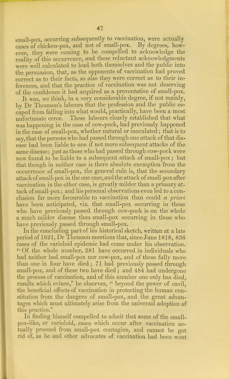 small-pox, occurring subsequently to vaccination, were actually cases of chicken-pox, and not of sraall-pox. By degrees, how- ever, they were coming to be compelled to acknowledge the reality of this occurrence, and these i-eluctant acknowledgments were well calculated to lead both themselves and the public into the persuasion, that, as the opponents of vaccination had proved correct as to their facts, so also they were correct as to their in- ferences, and that the practice of vaccination was not deserving of the confidence it had acquired as a preventative of small-pox. It was, we think, in a very considerable degree, if not mainly, by Dr Thomson's labours that the profession and the public es- caped from falling into what would, practically, have been a most unfortunate error. These labours clearly established that what was happening in the case of cow-pock, had previously happened in the case of small-pox, whether natural or inoculated; that is to say, that the persons who had passed through one attack of that dis- ease had been liable to one if not more subsequent attacks of the same disease; just as those who had passed through cow-pock were now found to be liable to a subsequent attack of small-pox; but that though in neither case is there absolute exemption from the occurrence of sraall-pox, the general rule is, that the secondary attack of small-pox in the one case, and the attack of small-pox after vaccination in the other case, is greatly milder than a primary at- tack of small-pox; and his personal observations even led to a con- clusion far more favourable to vaccination than could a priori have been anticipated, viz. that small-pox occurring in those who have previously passed through cow-pock is on the whole a much milder disease than sraall-pox occurring in those who have previously passed through small-pox. In the concluding part of his historical sketch, written at a late period of 1821, Dr Thomson mentions that, since June 1818, 836 cases of the varioloid epidemic had come under his observation. Of the whole number, 281 have occurred in individuals who had neither had small-pox nor cow-pox, and of these fully more than one in four have died; 71 had previously passed through small-pox, and of these two have died ; and 484 had undergone the process of vaccination, and of this number one only has died, results which evince, he observes, beyond the power of cavil, the beneficial efi\;ct3 of vaccination in protecting the human con- stitution from the dangers of small-pox, and the great advan- tages which must ultimately arise from the universal adoption of this practice. In finding himself compelled to admit that some of the small- pox-like, or varioloid, cases which occur after vaccination ac- tually proceed from small-pox contagion, and cannot be got rid of, as he and other advocates of vaccination had been wont