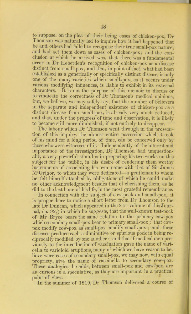 to suppose, on the plea of their being cases of chicken-pox, Dr Thomson was naturally led to inquire how it had happened that he and otliers had failed to recognise their true sraall-pox nature, and had set them down as cases of chicken-pox; and the con- clusion at which he arrived was, that there was a fundamental error in Dr Heberden's recognition of chicken-pox as a disease distinct from small-pox, and that, in point of fact, what had been established as a generically or specifically distinct disease, is only one of the many varieties which small-pox, as it occurs under various modifying influences, is liable to exhibit in its external characters. It is not the purpose of this memoir to discuss or to vindicate the correctness of Dr Thomson's medical opinions, but, we believe, we may safely say, that the number of believers in the separate and independent existence of chicken-pox as a distinct disease from small-pox, is already very much reduced, and that, under the progress of time and observation, it is likely to become still more diminished, if not entirely to disappear. The labour which Dr Thomson went through in the prosecu- tion of this inquiry, the almost entire possession which it took of his mind for a long period of time, can be conceived only by those who were witnesses of it. Independently of the interest and importance of the investigation, Dr Thomson had unquestion- ably a very powerful stimulus in preparing his two works on this subject for the public, in his desire of rendering them worthy instruments of associating his own name with that of Sir James M'Grigor, to whom they were dedicated—a gentleman to whom he felt himself attached by obligations of which he could make no other acknowledgment besides that of cherishing them, as he did to the last hour of his life, in the most grateful remembrance. In connection with the subject of cow-pock and small-pox, it is proper here to notice a short letter from Dr Thomson to the late Dr Duncan, which appeared in the 21st volume of this Jour- nal, (p. 92,) in which he suggests, that the well-known test-pock of Mr Bryce bears the same relation to the primary cow-pox which secondary small-pox bear to primary small-pox ; that cow- pox modify cow-pox as small-pox modify small-pox ; and these diseases produce each a diminutive or spurious pock in being re- ciprocally modified by one another ; and that if medical men pre- viously to the introduction of vaccination gave the name of vari- cella to varioloid eruptions, many of which we have reason to be- lieve were cases of secondai-y small-pox, we may now, with equal propriety, give the name of vaccinella to secondary cow-pox. These analogies, he adds, between small-pox and cow-pox, are as curious in a speculative, as they are important in a practical point of view. In the summer of 1819, Dr Thomson delivered a course of