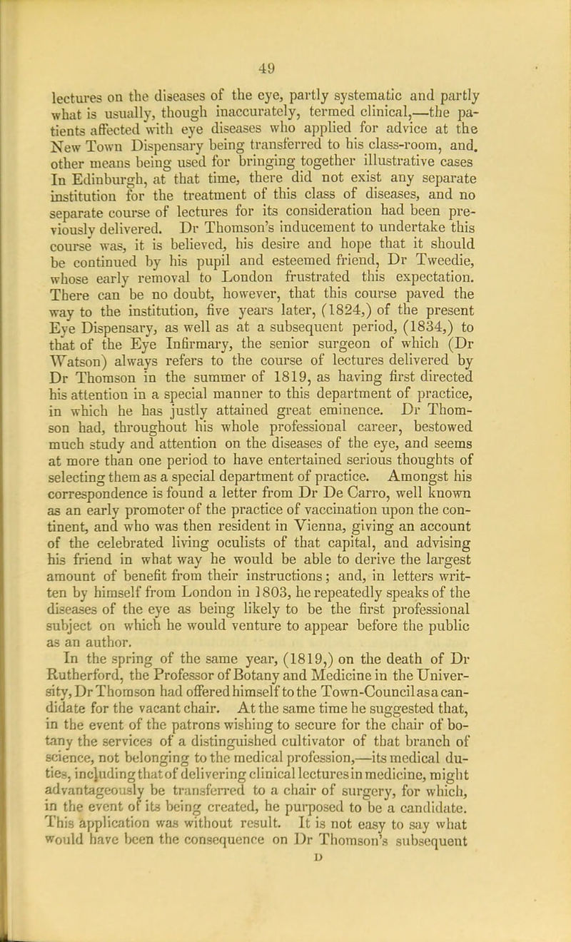 lectures on the diseases of the eye, partly systematic and partly what is usually, though inaccurately, termed clinical,—the pa- tients affected with eye diseases who applied for advice at the New Town Dispensary being transferred to his class-room, and. other means being used for bringing together illustrative cases In Edinburgh, at that time, there did not exist any separate institution for the treatment of this class of diseases, and no separate course of lectures for its consideration had been pre- viously delivered. Dr Thomson's inducement to undertake this course was, it is believed, his desire and hope that it should be continued by his pupil and esteemed friend, Dr Tweedie, whose early removal to London frustrated this expectation. There can be no doubt, however, that this course paved the way to the institution, five years later, (1824,) of the present Eye Dispensary, as well as at a subsequent period, (1834,) to that of the Eye Infirmary, the senior surgeon of which (Dr Watson) always refers to the course of lectures delivered by Dr Thomson in the summer of 1819, as having first directed his attention in a special manner to this department of practice, in which he has justly attained great eminence. Dr Thom- son had, throughout his whole professional career, bestowed much study and attention on the diseases of the eye, and seems at more than one period to have entertained serious thoughts of selecting them as a special department of practice. Amongst his correspondence is found a letter from Dr De Carro, well known as an early promoter of the practice of vaccination upon the con- tinent, and who was then resident in Vienna, giving an account of the celebrated living oculists of that capital, and advising his friend in what way he would be able to derive the largest amount of benefit from their instructions; and, in letters writ- ten by himself from London in 1803, he repeatedly speaks of the diseases of the eye as being likely to be the first professional subject on which he would venture to appear before the public as an author. In the spring of the same year, (1819,) on the death of Dr Rutherford, the Professor of Botany and Medicine in the Univer- sity, Dr Thomson had offiered himself to the Town-Council as a can- didate for the vacant chair. At the same time he suggested that, in the event of the patrons wishing to secure for the chair of bo- tany the services of a distinguished cultivator of that branch of science, not belonging to the medical profession,—its medical du- ties, including that of delivering clinical lectures in medicine, might advantageously be transferred to a chair of surgery, for which, in the event of iVi being created, he purposed to be a candidate. This application was without result. It is not easy to say what Would have been the consequence on Dr Thomson's sixbsequent u