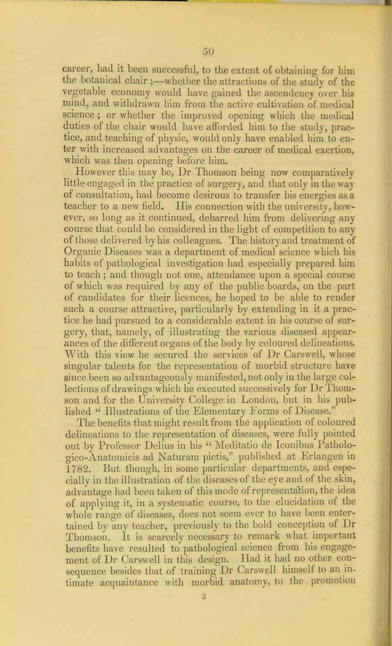 career, had it been successful, to the extent of obtaining for him the botanical chair ;—whetlier the attractions of the study of the vegetable economy would have gained the ascendency over his mind, and witlidrawn him from the active cultivation of medical science; or whether the improved opening whicli the medical duties of the chair would have afforded him to the study, prac- tice, and teaching of physic, would only have enabled him to en- ter with increased advantages on the career of medical exertion, which was then opening before him. However this may be, Dr Thomson being now comparatively little engaged in the practice of surgery, and that only in the way of consultation, had become desirous to transfer his energies as a teacher to a new field. His connection with the university, how- ever, so long as it continued, debarred him from delivering any course that could be considered in the light of competition to any of those delivered by his colleagues. The history and treatment of Organic Diseases was a department of medical science which his habits of pathological investigation had especially prepared him to teach; and though not one, attendance upon a special course of which was required by any of the public boards, on the part of candidates for their licences, he hoped to be able to render such a course attractive, particularly by extending in it a prac- tice he had pursued to a considerable extent in his course of sur- gery, that, namely, of illustrating the various diseased appear- ances of the different organs of the body by coloured delineations. With this view he secured the services of Dr Carswell, whose singular talents for the representation of morbid structure have since been so advantageously manifested, not only in the large col- lections of drawings which he executed successively for Dr Thom- son and for the University College in London, but in his pub- lished  Illustrations of the Elementary Forms of Disease. The benefits that might result from the application of coloured delineations to the representation of diseases, were fully pointed out by Professor Delius in his  Meditatio de Iconibus Patholo- gico-Anatomicis ad Naturara pictis, published at Erlangen in 1782. But though, in some particular departments, and espe- cially in the illustration of the diseases of the eye and of the skin, advantage had been taken of this mode of representation, the idea of applying it, in a systematic course, to the elucidation of the whole range of diseases, does not seem ever to have been enter- tained by any teacher, previously to the bold concejition of Dr Thomson. It is scarcely necessary to remark what important benefits have resulted to pathological science from his engage- ment of Dr Carswell in this design. Had it had no other con- sequence besides that of training Dr Carswell himself to an in- timate acquaintance with morbid anatomy, to the promotion 3