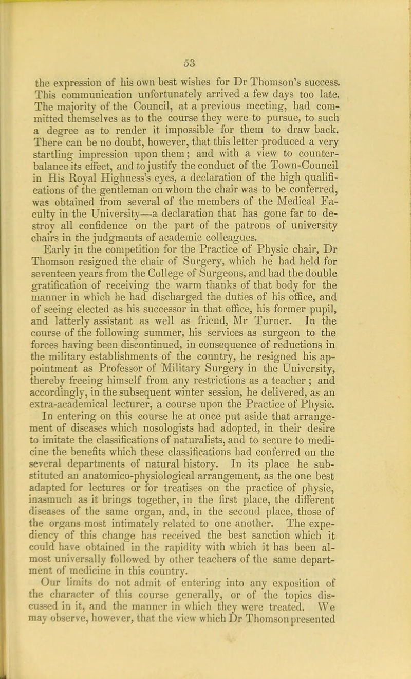 the expression of his own best wishes for Dr Thomson''s success. This communication unfortunately arrived a few days too late. The majority of the Council, at a previous meeting, had com- mitted themselves as to the course they were to pursue, to such a degree as to render it impossible for them to draw back. There can be no doubt, however, that this letter produced a very startling impression upon them; and with a view to counter- balance its effect, and to justify the conduct of the Town-Council in His Royal Highness's eyes, a declaration of the high qualifi- cations of the gentleman on whom the chair was to be conferred, was obtained from several of the members of the Medical Fa- culty in the University—a declaration that has gone far to de- stroy all confidence on the part of the patrons of university chairs in the judgments of academic colleagues. Early in the competition for the Practice of Physic chair, Dr Thomson resigned the chair of Surgery, which he had held for seventeen years from the College of Surgeons, and had the double gratification of receiving the warm thanks of that body for the manner in which he had discharged the duties of his oflSce, and of seeing elected as his successor in that office, his former pupil, and latterly assistant as well as friend, Mr Turner. In the course of the following summer, his services as surgeon to the forces having been discontinued, in consequence of reductions in the military establishments of the country, he resigned his ap- pointment as Professor of Military Surgery in the University, thereby freeing himself from any restrictions as a teacher; and accordingly, in the subsequent winter session, he delivered, as an extra-academical lecturer, a course upon the Practice of Physic. In entering on this course he at once put aside that arrange- ment of diseases which nosologists had adopted, in their desire to imitate the classifications of naturalists, and to secure to medi- cine the benefits which these classifications had conferred on the several departments of natural history. In its place he sub- stituted an anatomico-physiological arrangement, as the one best adapted for lectures or for treatises on the practice of physic, inasmuch as it brings together, in the first place, the different diseases of the same organ, and, in the second place, those of the organs most intimately related to one another. The expe- diency of this change has received the best sanction which it could have obtained in the ra])idity with which it has been al- most universally followed by other teachers of the same depart- ment of medicine in this country. Our Vnmts do not admit of entering into any exposition of the character of this course generally, or of the topics dis- cussed in it, and the manner in which they were treated. We may observe, however, that the view which l)r Thomson presented