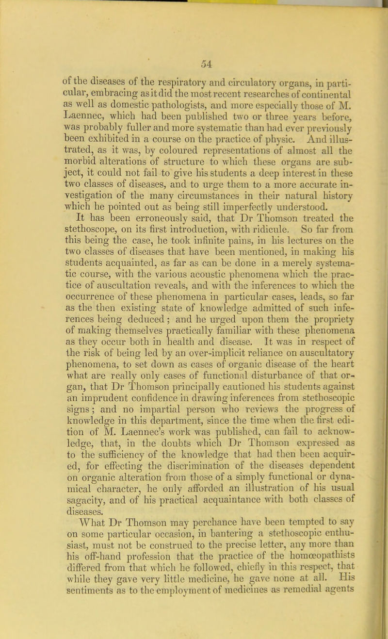 of the diseases of the respiratory and circulatory organs, in parti- cular, erahracing as it did the most recent researches of continental as well as domestic pathologists, and more especially those of M. Ijaenncc, which had been published two or three years before, was probably fuller and more systematic than had ever previously been exhibited in a course on the practice of physic. And illus- trated, as it was, by coloured representations of almost all the morbid alterations of structure to which these organs are sub- ject, it could not fail to give his students a deep interest in these two classes of diseases, and to urge them to a more accurate in- vestigation of the many circumstances in their natural history which he pointed out as being still imperfectly understood. It has been erroneously said, that Dr Thomson treated the stethoscope, on its first introduction, with ridicule. So far from this being the case, he took infinite pains, in his lectures on the two classes of diseases that have been mentioned, in making his students acquainted, as far as can be done in a merely systema- tic course, with the various acoustic phenomena which the prac- tice of auscultation reveals, and with the inferences to which the occurrence of these phenomena in particular cases, leads, so far as the then existing state of knowledge admitted of such infe- rences being deduced; and he urged upon them the propriety of making themselves practically familiar with these phenomena as they occur both in health and disease. It was in respect of the risk of being led by an over-implicit reliance on auscultatory phenomena, to set down as cases of organic disease of the heart what are really only cases of functionnl disturbance of that or- gan, that Dr Thomson principally cautioned his students against an imprudent confidence in drawing inferences from stethoscopic signs; and no impartial person who reviews the progress of knowledge in this department, since the time when the first edi- tion of M. Laennec's work was published, can fail to acknow- ledge, that, in the doubts which Dr Thomson expressed as to the suflSciency of the knowledge that had then been acquir- ed, for effecting the discrimination of the diseases dependent on organic alteration from those of a simply functional or dyna- mical character, he only aiforded an illustration of his usual sagacity, and of his practical acquainttuice with both classes of diseases. What Dr Thomson may perchance have been tempted to say on some particular occasion, in bantering a stethoscopic enthu- siast, must not be construed to the precise letter, any more than his off-hand profession that the practice of the homoeopathists differed from that which he followed, chiefly in this respect, that while they gave very little medicine, he gave none at all. His sentiments as to the emjjloymentof medicines as remedial agents