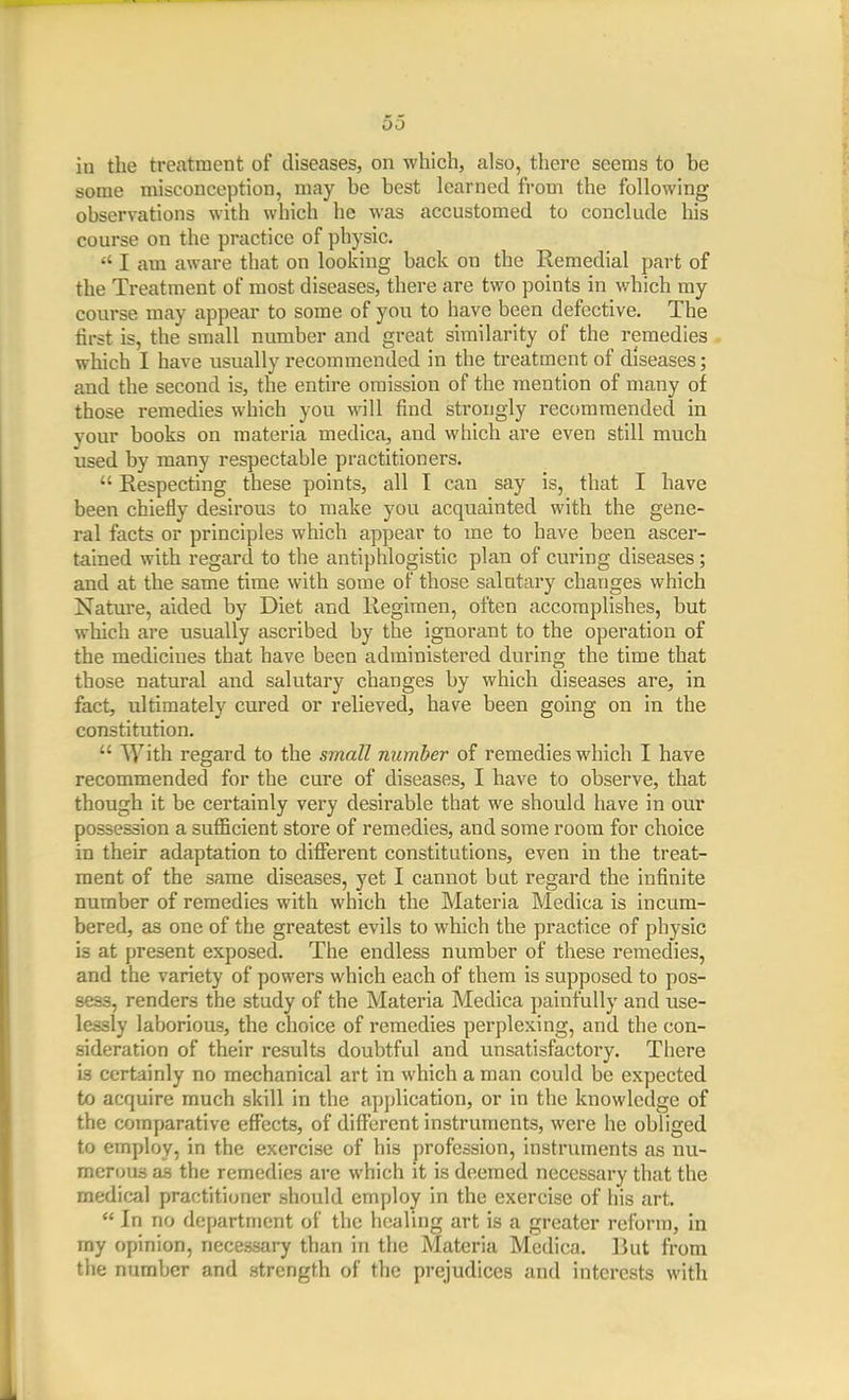 in the treatment of diseases, on which, also, there seems to be some misconception, may be best learned from the following observations with which he was accustomed to conclude his course on the practice of physic.  I am aware that on looking back on the Remedial part of the Treatment of most diseases, there are two points in which my course may appear to some of you to have been defective. The tirst is, the small number and great similarity of the remedies which 1 have usually recommended in the treatment of diseases; and the second is, the entire omission of the mention of many of those remedies which you will find strongly recommended in your books on materia medica, and which are even still much used by many respectable practitioners.  Respecting these points, all I can say is, that I have been chiefly desirous to make you acqviainted with the gene- ral facts or principles which appear to me to have been ascer- tained with regard to the antiphlogistic plan of curing diseases; and at the same time with some of those salutary changes which Nature, aided by Diet and Regimen, often accomplishes, but which are usually ascribed by the ignorant to the operation of the medicines that have been administered during the time that those natural and salutary changes by which diseases are, in fact, idtimately cured or relieved, have been going on in the constitution.  With regard to the small number of remedies which I have recommended for the cure of diseases, I have to observe, that though it be certainly very desirable that we should have in our possession a sufficient store of remedies, and some room for choice in their adaptation to diflferent constitutions, even in the treat- ment of the same diseases, yet I cannot but regard the infinite number of remedies with which the Materia Medica is incum- bered, as one of the greatest evils to which the practice of physic is at present exposed. The endless number of these remedies, and the variety of powers which each of them is supposed to pos- sess, renders the study of the Materia Medica painfully and use- lessly laborious, the choice of remedies perplexing, and the con- sideration of their results doubtful and unsatisfactory. There is certainly no mechanical art in which a man could be expected to acquire much skill in the application, or in the knowledge of the comparative effects, of different instruments, were he obliged to employ, in the exercise of his profession, instruments as nu- merous as the remedies are which it is deemed necessary that the medical practitioner should employ in the exercise of his art.  In no department of the healing art is a greater reform, in my opinion, necessary than in the Materia Medica. ]]ut from the number and strength of the prejudices and interests with