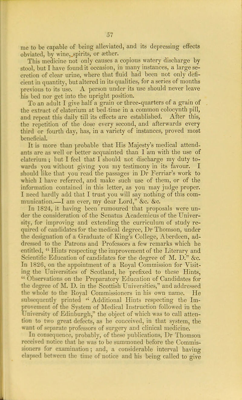 rae to be capable of being alleviated, and its depressing eft'ects obviated, by wine,.spirits, or setber. This medicine not only causes a copious watery discharge by stool, but I have found it occasion, in many instances, a large se- cretion of clear urine, where that fluid had been not only defi- cient in quantity, but altered in its qualities, for a series of months previous to its use. A person under its use should never leave his bed nor get into the upright position. To an adult I give half a grain or three-quarters of a grain of the extract of elaterium at bed-time in a common colocynth pill, and repeat this daily till its eflTects are established. After this, the repetition of the dose every second, and afterwards every third or fourth day, has, in a variety of instances, proved most beneficial. It is more than probable that His Majesty's medical attend- ants are as well or better acquainted than 1 am with the use of elaterium ; but I feel that I should not discharge my duty to- wards you without giving you my testimony in its favour. I should like that you read the passages in Dr Ferriar's work to which I have referred, and make such use of them, or of the information contained in this letter, as you may judge proper. I need hardly add that I trust you will say nothing of this com- munication.—I am ever, my dear Lord, &c. &c. In 1824, it having been rumoured that proposals were un- der the consideration of the Senatus Academicus of the Univer- sity, for improving and extending the curriculum of study re- quired of candidates for the medical degree, Dr Thomson, under the designation of a Graduate of King's College, Aberdeen, ad- dressed to the Patrons and Professors a few remarks which he entitled,  Hints respecting the improvement of the Literary and Scientific Education of candidates for the degree of M. D. &c. In 1826, on the appointment of a Royal Commission for Visit- ing the Universities of Scotland, he prefixed to these Hints,  Observations on the Preparatory Education of Candidates for the degree of M. D. in the Scottish Universities, and addressed the whole to the Royal Commissioners in his own name. He subsequently printed Additional Hints respecting the Im- provement of the System of Medical Instruction followed in the University of Edinburgh, the object of which was to call atten- tion to two great defects, as he conceived, in that system, the want of separate professors of surgery and clinical medicine. In consequence, probably, of these publications, Dr Thomson received notice that he was to be summoned before the C/Ommis- sioners for examination ; and, a considerable interval having elapsed between the time of notice and his being called to give