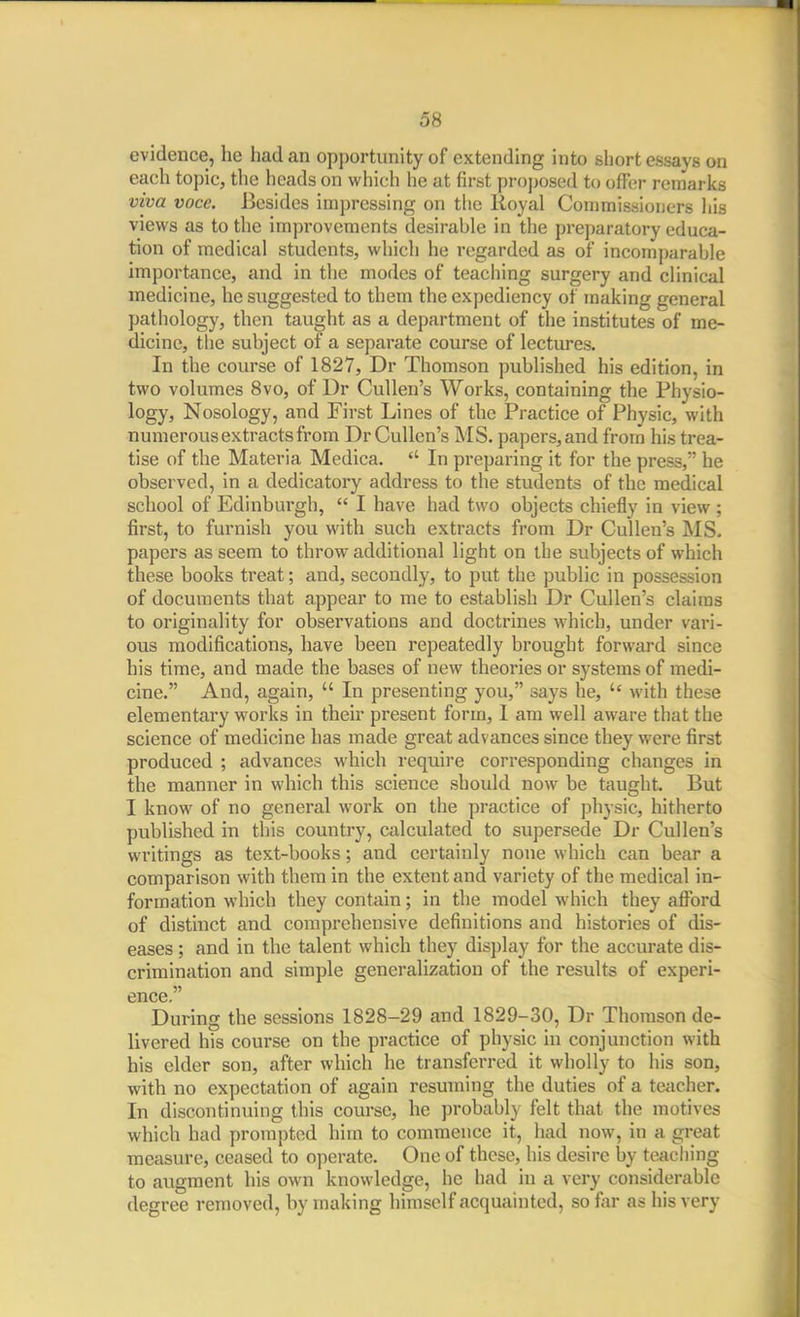 evidence, he had an opportunity of extending into short essays on each topic, the heads on which he at first proposed to offer remarks viva voce. Besides impressing on tlie Royal Commissioners liis views as to the imj^rovements desirable in the preparatory educa- tion of medical students, which he regarded as of incomparable importance, and in the modes of teaching surgery and clinical medicine, he suggested to them the expediency of making general pathology, then taught as a department of the institutes of me- dicine, the subject of a separate course of lectures. In the course of 1827, Dr Thomson published his edition, in two volumes Svo, of Dr CuUen's Works, containing the Physio- logy, Nosology, and First Lines of the Practice of Physic, with numerous extracts from Dr Cullen's MS. papers, and frorii his trea- tise of the Materia Medica.  In preparing it for the press, he observed, in a dedicatory address to the students of the medical school of Edinburgh,  I have had two objects chiefly in view ; first, to furnish you with such extracts from Dr Cullen's IMS. papers as seem to throw additional light on the subjects of which these books treat; and, secondly, to put the public in possession of documents that appear to me to establish Dr Cullen's claims to originality for observations and doctrines which, under vari- ous modifications, have been repeatedly brought forward since his time, and made the bases of new theories or systems of medi- cine. And, again,  In presenting you, says he, with these elementary works in their present form, I am well aware that the science of medicine has made great advances since they were first produced ; advances which require corresponding changes in the manner in which this science should now be taught. But I know of no general work on the practice of physic, hitherto published in this country, calculated to supersede Dr Cullen's writings as text-books; and certainly none which can bear a comparison with them in the extent and variety of the medical in- formation which they contain; in the model which they afibrd of distinct and comprehensive definitions and histories of dis- eases ; and in the talent which they display for the accurate dis- crimination and simple generalization of the results of experi- ence. During the sessions 1828-29 and 1829-30, Dr Thomson de- livered his course on the practice of physic in conjunction with his elder son, after which he transferred it wholly to his son, with no expectation of again resuming the duties of a te<icher. In discontinuing this course, he probably felt that the motives which had prompted him to commence it, had now, in a great measure, ceased to operate. One of these, his desire by teaching to augment his own knowledge, he had in a very considerable degree removed, by making himself acquainted, so far as his very