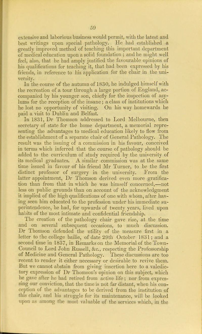 extensive and laborious business would permit, witb the latest and best writings upon special pathology. He had established a greatly improved method of teaching this important department of medical education upon a solid foundation ; and he might well feel, also, that he had amply justified the favourable opinions of his qualifications for teaching it, that had been expressed by his friends, in reference to his application for the chair in the uni- versity. In the course of the autumn of 1830, he indulged himself with the recreation of a tour through a large portion of England, ac- companied by his younger son, chiefly for the inspection of asy- lums for the reception of the insane; a class of institutions which he lost no opportunity of visiting. On his way homewards he paid a visit to Dublin and Belfast. In 1831, Dr Thomson addressed to Lord Melbourne, then secretary of state for the home depai'tment, a memorial repre- senting the advantages to medical education likely to flow fi'om the establishment of a separate chair of General Pathology. The result was the issuing of a commission in his favour, conceived in terms which inferred that the course of pathology should be added to the curriculum of study required by the university of its medical graduates. A similar commission was at the same time issued in favour of his friend Mr Turner, to be the first distinct professor of surgery in the university. From the latter appointment, Dr Thomson derived even more gratifica- tion than from that in which he was himself concerned,—not less on public grounds than on account of the acknowledgment it implied of the high qualifications of one with whom, after hav- ing seen him educated to the profession under his immediate su- perintendence, he had, for upwards of twenty years, lived upon habits of the most intimate and confidential friendship. The creation of the pathology chair gave rise, at the time and on several subsequent occasions, to much discussion. Dr Thomson defended the utility of the measure first in a letter to fhe college baihe, of date 29th October 1831; and a second time in 1837, in Remarks on the Memorial of the Town- Council to Lord John Russell, &c., respecting the Professorship of Medicine and General Pathology. These discussions are too recent to render it either necessary or desirable to revive them. But we cannot abstain from giving insertion here to a valedic- tory expression of Dr Thomson's opinion on this subject, which he gave after he had retired from active life ; nor from exj)res- sing our conviction, that the time is not far distant, when his con- ception of the advantages to be derived from the institution of this chair, and his struggle for its maintenance, will be looked upon as among the most valuable of the services which, in the