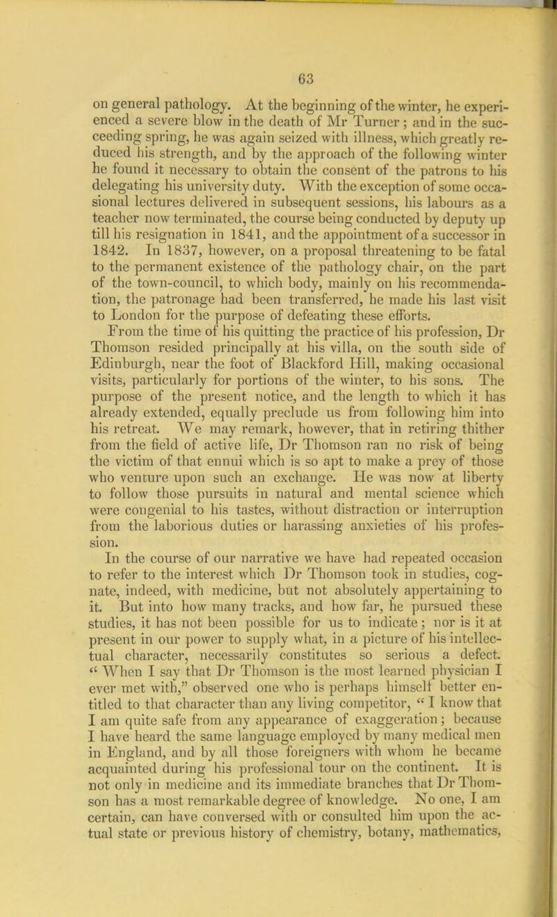 63 on general pathology. At the beginning of the winter, he experi- enced a severe blow in the death of Mr Turner; and in the suc- ceeding spring, he was again seized with illness, which greatly re- duced his strength, and by the approach of the following winter he found it necessary to obtain the consent of the patrons to his delegating his university duty. With the exception of some occa- sional lectures delivered in subsequent sessions, his labours as a teacher now terminated, the course being conducted by deputy up till his resignation in 1841, and the appointment of a successor in 1842. In 1837, however, on a proposal threatening to be fatal to the permanent existence of the pathology chair, on the part of the town-council, to which body, mainly on his recommenda- tion, the patronage had been transferred, he made his last visit to London for the purpose of defeating these efforts. From the time of his quitting the practice of his profession, Dr Thomson resided principally at his villa, on the south side of Edinburgh, near the foot of Blackford Hill, making occasional visits, particularly for portions of the winter, to his sons. The purpose of the present notice, and the length to which it has already extended, equally preclude us from following him into his retreat. We may remark, however, that in retiring thither from the field of active life, Dr Thomson ran no risk of being the victim of that ennui which is so apt to make a prey of those who venture upon such an exchange. He was now at liberty to follow those pursuits in natural and mental science which were congenial to his tastes, without distraction or interruption from the laborious duties or harassing anxieties of his profes- sion. In the course of our narrative we have had repeated occasion to refer to the interest which Dr Thomson took in studies, cog- nate, indeed, with medicine, but not absolutely appertaining to it. But into how many tracks, and how far, he pursued these studies, it has not been possible for us to indicate; nor is it at present in our power to supply what, in a picture of his intellec- tual character, necessarily constitutes so serious a defect. *' When I say that Dr Thomson is the most learned physician I ever met with, observed one who is perhaps himself better en- titled to that character than any living competitor,  I know that I am quite safe from any appearance of exaggeration; because I have heard the same language employed by many medical men in England, and by all those foreigners with whom he became acquainted during his professional tour on the continent. It is not only in medicine and its innnediate branches that Dr Thom- son has a most remarkable degree of knowledge. No one, I am certain, can have conversed with or consulted him upon the ac- tual state or previous history of chemistry, botany, mathematics,