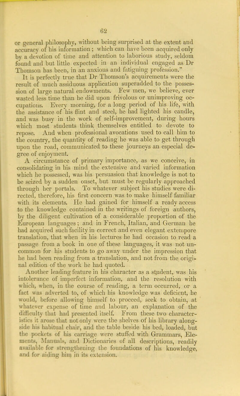 62 or general philosophy, without hcing surprised at the extent and accuracy of his information ; which can have heen acquired only by a devotion of time and attention to laborious study, seldom found and but little expected in an individual engaged as Dr Thomson has been, in an anxious and fatiguing profession. It is perfectly true that Dr Thomson's acquirements were the result of much assiduous application superadded to the posses- sion of large natural endowments. Few men, we believe, ever wasted less time than he did upon frivolous or unimproving oc- cupations. Every morning, for a long period of his life, with the assistance of his flint and steel, he had lighted his candle, and was busy in the work of self-improvement, during hours which most students think themselves entitled to devote to repose. And when professional avocations used to call him to the coiratry, the quantity of reading he was able to get through upon the road, communicated to these journeys an especial de- gree of enjoyment. A circumstance of primary importance, as we conceive, in consolidating in his raind the extensive and varied information which he possessed, was his persuasion that knowledge is not to be seized by a sudden onset, but must be regularly approached through her portals. To whatever subject his studies were di- rected, therefore, his first concern was to make himself familiar with its elements. He had gained for himself a ready access to the knowledge contained in the writings of foreign authors, by the diligent cultivation of a considerable proportion of the European languages; and in French, Italian, and German he had acquired such facility in correct and even elegant extempore translation, that when in his lectures he had occasion to read a passage from a book in one of these languages, it was not un- common for his students to go away under the impression that he had been reading from a translation, and not from the origi- nal edition of the work he had quoted. Another leading feature in his character as a stjident, was his intolerance of imperfect information, and the resolution with which, when, in the course of reading, a term occurred, or a fact was adverted to, of which his knowledge was deficient, he would, before allowing himself to proceed, seek to obtain, at whatever expense of time and labour, an explanation of the difficulty that had presented itself. From these two character- istics it arose that not only were the shelves of his library along- side his habitual chair, and the table beside his bed, loaded, but the pockets of his carriage were stuffed with Grammars, Ele- raentjj. Manuals, and Dictionaries of all descriptions, readily available for strengthening the foundations of his knowledge, and for aiding him in its extension.