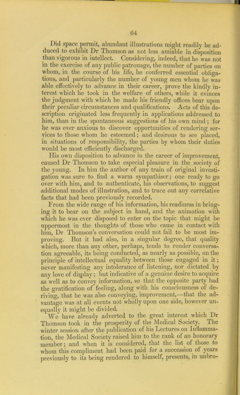 Did space permit, abundant illustrations might readily be ad- duced to exhibit Dr Thomson as not less amiable in disposition than vigorous in intellect. Considering, indeed, that he was not in the exercise of any public patronage, the number of parties on whom, in the course of his life, he conferred essential obliga- tions, and particularly the number of young men whom he was able effectively to advance in their career, prove the kindly in- terest which he took in the welfare of others, while it evinces the judgment with which he made his friendly offices bear upon their peculicir circumstances and qualifications. Acts of this de- scription originated less frequently in applications addressed to him, than in the spontaneous suggestions of his own mind; for he was ever anxious to discover opportunities of rendering ser- vices to those whom he esteemed; and desirous to see placed, in situations of responsibility, the parties by whom their duties vpould be most efficiently discharged. His own disposition to advance in the career of improvement, caused Dr Thomson to take especial pleasure in the society of the young. In him the author of any train of original investi- gation was sure to find a warm sympathiser; one ready to go over with him, and to authenticate, his observations, to suggest additional modes of illustration, and to trace out any correlative facts that had been previously recorded. From the wide range of his information, his readiness in bring- ing it to bear on the subject in hand, and the animation with which he was ever disposed to enter on the topic that might be uppermost in the thoughts of those who came in contact with him, Dr Thomson's conversation could not fail to be most im- proving. But it had also, in a singular degi'ee, that quality which, more than any other, perhaps, tends to render conversa- tion agreeable, its being conducted, as nearly as possible, on the principle of intellectual equality between those engaged in it; never manifesting any intolerance of listening, nor dictated by any love of display; but indicative of a genuine desire to acquire as well as to convey information, so that the opposite party had the gratification of feeling, along with his consciousness of de- riving, that he was also conveying, improvement,—that the ad- vantage was at all events not wholly upon one side, however un- equally it might be divided. We have already adverted to the great interest which Dr Thomson took in the prosperity of the Medical Society. The winter session after the publication of his Lectures on Inflamma- tion, the Medical Society raised him to the rank of an honorary member; and when it is considered, that the list of those to whom this compliment had been paid for a succession of years previously to its being rendered to himself, presents, in unbro-