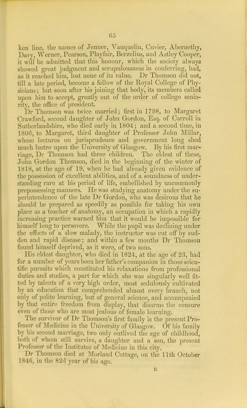 ken line, the names of Jenner, Vauquelin, Cuvier, Abernctliy, Davy, Werner, Pearson, Playfair, Berzelius, and Astley Cooper, it will be admitted that this honour, which the society always showed great judgment and scrupulousness in conferring, had, as it reached him, lost none of its value. Dr Thomson did not, till a late period, become a fellow of the Royal College of Phy- sicians ; but soon after his joining that body, its members called upon him to accept, greatly out of the order of college senio- rity, the office of president. Dr Thomson was twice married; first in 1798, to Margaret Crawford, second daughter of John Gordon, Esq. of Carroll iu Sutherlandshire, who died early in 1804; and a second time, in 1806, to Margaret, third daughter of Professor John Millar, whose lectures on jurisprudence and government long shed much lustre upon the University of Glasgow. By his first mar- riage, Dr Thomson had three children. The eldest of these, John Gordon Thomson, died in the beginning of the winter of 1818, at the age of 19, when he had already given evidence of the possession of excellent abilities, and of a soundness of under- standing rare at his period of life, embellished by uncommonly prepossessing manners. He was studying anatomy under the su- perintendence of the late Dr Gordon, who was desirous that he should be prepared as speedily as possible for taking his own place as a teacher of anatomy, an occupation in which a rapidly increasing practice warned him that it would be impossible for himself long to persevere. While the pupil was declining under the effects of a slow malady, the instructor was cut off by sud- den and rapid disease; and within a few mouths Dr Thomson found himself deprived, as it were, of two sons. His eldest daughter, who died in 1824, at the age of 23, had for a number of years been her father's companion in those scien- tific pursuits which constituted his relaxations from professional duties and studies, a part for which she was singularly well fit- ted by talents of a very high order, most sedulously cultivated by an education that comprehended almost every branch, not only of polite learning, but of general science, and accompanied by that entire freedom from display, that disarms the censure even of those who are most jealous of female learning. The survivor of Dr Thomson's first family is the present Pro- fessor of Medicine in the University of Glasgow. Of iiis family by his second marriage, two only outlived the age of childhood, both of whom still survive, a daughter and a son, the present Professor of the Institutes of Medicine in this city. Dr Thomson died at Morland Cottage, on the 11th October 1846, in the 82d year of his ago. E