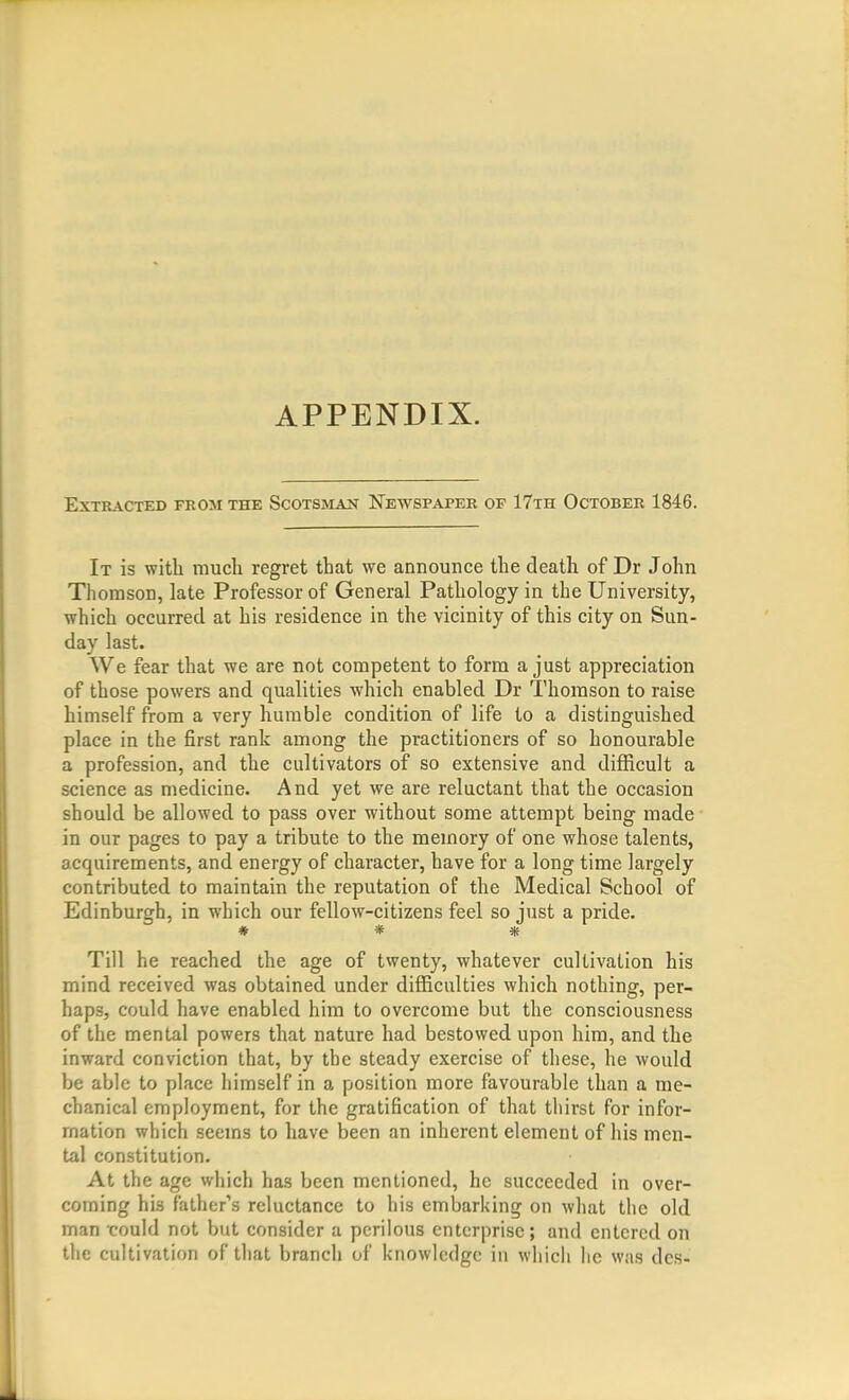 APPENDIX. Extracted from the Scotsman Newspaper of 17th October 1846. It is with much regret that we announce the death of Dr John Thomson, late Professor of General Pathology in the University, which occurred at his residence in the vicinity of this city on Sun- day last. We fear that we are not competent to form a just appreciation of those powers and qualities which enabled Dr Thomson to raise himself from a very humble condition of life to a distinguished place in the first rank among the practitioners of so honourable a profession, and the cultivators of so extensive and difficult a science as medicine. And yet we are reluctant that the occasion should be allowed to pass over without some attempt being made in our pages to pay a tribute to the memory of one whose talents, acquirements, and energy of character, have for a long time largely contributed to maintain the reputation of the Medical School of Edinburgh, in which our fellow-citizens feel so just a pride. # * * Till he reached the age of twenty, whatever cultivation his mind received was obtained under difficulties which nothing, per- haps, could have enabled him to overcome but the consciousness of the mental powers that nature had bestowed upon him, and the inward conviction that, by the steady exercise of these, he would be able to place himself in a position more favourable than a me- chanical employment, for the gratification of that thirst for infor- mation which seems to have been an inherent element of his men- tal constitution. At the age which has been mentioned, he succeeded in over- coming his father's reluctance to his embarking on what the old man could not but consider a perilous enterprise; and entered on the cultivation of that branch of knowledge in whicli lie was des-