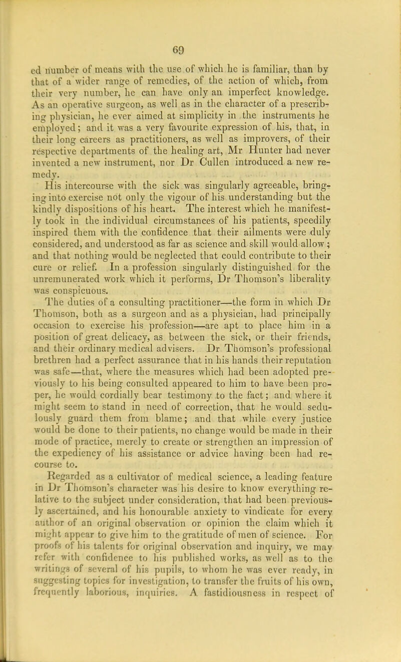 ed number of means with the use of which he is familiar, than by that of a wider range of remedies, of the action of which, from their very number, he can have only an imperfect knowledge. As an operative surgeon, as well as in the character of a prescrib- ing physician, he ever aimed at simplicity in the instruments he employed; and it was a very favourite expression of his, that, in their long careers as practitioners, as well as improvers, of their respective departments of the healing art, Mr Hunter had never invented a new instrument, nor Dr Cullen introduced a new re- medy. His intercourse with the sick was singularly agreeable, bring- ing into exercise not only the vigour of his understanding but the kindly dispositions of his heart. The interest which he manifest- ly took in the individual circumstances of his patients, speedily inspired them with the confidence that their ailments were duly considered, and understood as far as science and skill would allow; and that nothing would be neglected that could contribute to their cure or relief. In a profession singularly distinguished for the unremunerated work which it performs, Dr Thomson''s liberality was conspicuous. The duties of a consulting practitioner—the form in which Dr Thomson, both as a surgeon and as a physician, had principally occasion to exercise his profession—are apt to place him in a position of great delicacy, as between the sick, or their friends, and their ordinary medical advisers. Dr Thomson's professional brethren had a perfect assurance that in his hands their reputation was safe—that, where the measures which had been adopted pre- viously to his being consulted appeared to him to have been pro- per, he would cordially bear testimony to the fact; and where it might seem to stand in need of correction, that he would sedu- lously guard them from blame; and that while every justice would be done to their patients, no change would be made in their mode of practice, merely to create or strengthen an impression of the expediency of his assistance or advice having been had re- course to. Regarded as a cultivator of medical science, a leading feature in Dr Thomson's character was his desire to know everything re- lative to the subject under consideration, that had been previous- ly ascertained, and his honourable anxiety to vindicate for every author of an original observation or opinion the claim which it miijht appear to give him to the gratitude of men of science. For proofs of his talents for original observation and inquiry, we may refer with confidence to his published works, as well as to the writings of several of his pupils, to whom he was ever ready, in suggesting topics for investigation, to transfer the fruits of his own, frequently laborious, inquiries. A fastidiousness in respect of