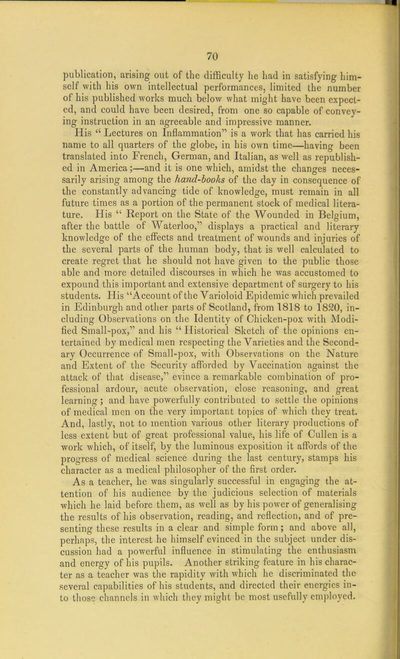 publication, arising out of the difficulty lie had in satisfying him- self with his own intellectual performances, limited the number of his published works much below what might have been expect- ed, and could have been desired, from one so capable of convey- ing instruction in an agreeable and impressive manner. His  Lectures on Inflammation is a work that has carried his name to all quarters of the globe, in his own time—having been translated into French, German, and Italian, as well as republish- ed in America;—and it is one which, amidst the changes neces- sarily arising among the hand-books of the day in consequence of the constantly advancing tide of knowledge, must remain in all future times as a portion of the permanent stock of medical litera- ture. His  Report on the State of the Wounded in Belgium, after the battle of Waterloo, displays a practical and literary knowledge of the effects and treatment of wounds and injuries of the several parts of the human body, that is well calculated to create regret that he should not have given to the public those able and more detailed discourses in which he was accustomed to expound this important and extensive department of surgery to his students. His Account of the Varioloid Epidemic which prevailed in Edinburgh and other parts of Scotland, from 1818 to 1820, in- cluding Observations on the Identity of Chicken-pox with Modi- fied Small-pox, and his  Historical Sketch of the opinions en- tertained by medical men respecting the Varieties and the Second- ary Occurrence of Small-pox, with Observations on the Nature and Extent of the Security afforded by Vaccination against the attack of that disease, evince a remarkable combination of pro- fessional ardour, acute observation, close reasoning, and great learning; and have powerfully contributed to settle the opinions of medical men on the very important topics of which they treat. And, lastly, not to mention various other literary productions of less extent but of great professional value, his life of Cullen is a work which, of itself, by the luminous exposition it affords of the progress of medical science during the last century, stamps his character as a medical philosopher of the first order. As a teacher, he was singularly successful in engaging the at- tention of his audience by the judicious selection of materials which he laid before them, as well as by his power of generalising the results of his observation, reading, and reflection, and of pre- senting these results in a clear and simple form; and above all, perhaps, the interest he himself evinced in the subject under dis- cussion had a powerful influence in stimulating the enthusiasm and energy of his pupils. Another striking feature in his charac- ter as a teacher was the rapidity with which he discriminated the several capabilities of his students, and directed their energies in- to those channels in which they might be most usefully employed.