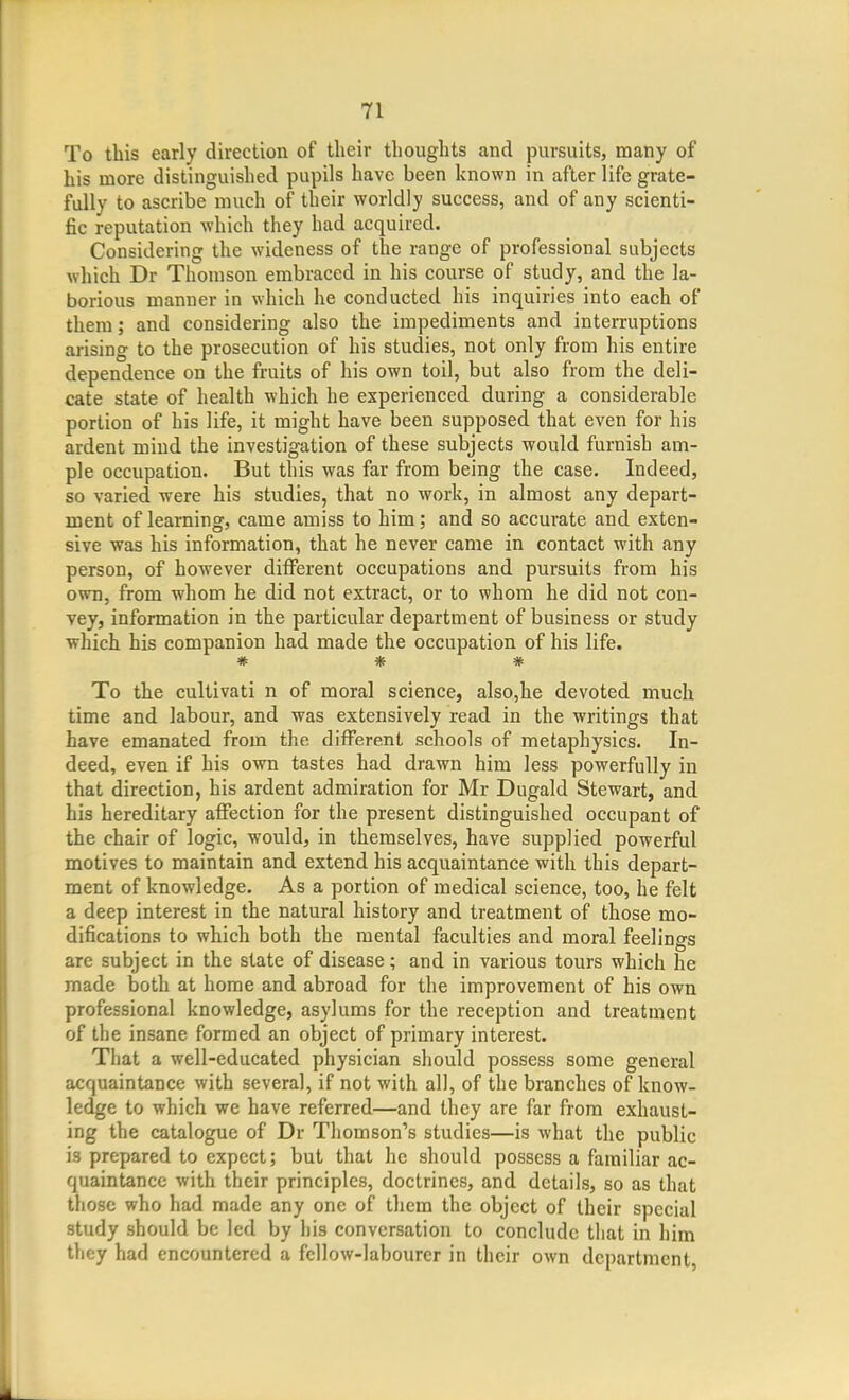 To this early direction of their thoughts and pursuits, many of his more distinguished pupils have been known in after life grate- fully to ascribe much of their worldly success, and of any scienti- fic reputation which they had acquired. Considering the wideness of the range of professional subjects which Dr Thomson embraced in his course of study, and the la- borious manner in which he conducted his inquiries into each of them; and considering also the impediments and interruptions arising to the prosecution of his studies, not only from his entire dependence on the fruits of his own toil, but also from the deli- cate state of health which he experienced during a considerable portion of his life, it might have been supposed that even for his ardent mind the investigation of these subjects would furnish am- ple occupation. But this was far from being the case. Indeed, so varied were his studies, that no work, in almost any depart- ment of learning, came amiss to him; and so accurate and exten- sive was his information, that he never came in contact with any person, of however different occupations and pursuits from his own, from whom he did not extract, or to whom he did not con- vey, information in the particular department of business or study which his companion had made the occupation of his life. * * * To the cultivati n of moral science, also,he devoted much time and labour, and was extensively read in the writings that have emanated from the different schools of metaphysics. In- deed, even if his own tastes had drawn him less powerfully in that direction, his ardent admiration for Mr Dugald Stewart, and his hereditary affection for the present distinguished occupant of the chair of logic, would, in themselves, have supplied powerful motives to maintain and extend his acquaintance with this depart- ment of knowledge. As a portion of medical science, too, he felt a deep interest in the natural history and treatment of those mo- difications to which both the mental faculties and moral feelings are subject in the state of disease; and in various tours which he made both at home and abroad for the improvement of his own professional knowledge, asylums for the reception and treatment of the insane formed an object of primary interest. That a well-educated physician should possess some general acquaintance with several, if not with all, of the branches of know- ledge to which we have referred—and they are far from exhaust- ing the catalogue of Dr Thomson's studies—is what the public is prepared to expect; but that he should possess a familiar ac- quaintance with their principles, doctrines, and details, so as that those who had made any one of them the object of their special study should be led by his conversation to conclude that in him they had encountered a fellow-labourer in their own department.