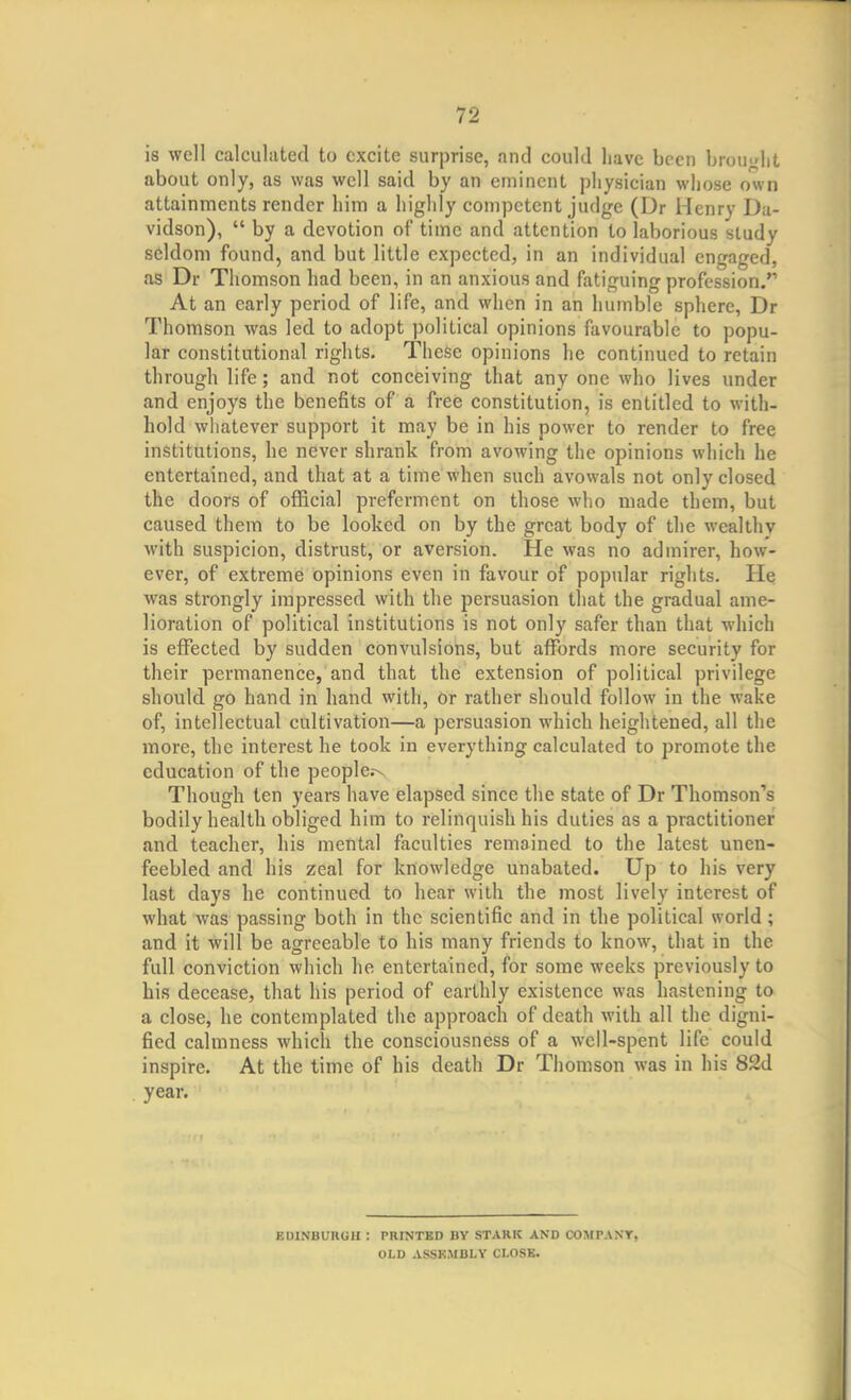 is well calculated to excite surprise, and could have been brou<dit about only, as was well said by an eminent physician whose own attainments render him a highly competent judge (Dr Henry Da- vidson),  by a devotion of time and attention to laborious study seldom found, and but little expected, in an individual engaged, as Dr Thomson had been, in an anxious and fatiguing profession/'' At an early period of life, and when in an humble sphere, Dr Thomson was led to adopt political opinions favourable to popu- lar constitutional rights. These opinions he continued to retain through life; and not conceiving that any one who lives under and enjoys the benefits of a free constitution, is entitled to with- hold whatever support it may be in his power to render to free institutions, he never shrank from avowing the opinions which he entertained, and that at a time when such avowals not only closed the doors of official preferment on those who made them, but caused them to be looked on by the great body of the wealthy with suspicion, distrust, or aversion. He was no admirer, how- ever, of extreme opinions even in favour of popular rights. He was strongly impressed with the persuasion that the gradual ame- lioration of political institutions is not only safer than that which is effected by sudden convulsions, but affords more security for their permanence, and that the extension of political privilege should go hand in hand with, or rather should follow in the wake of, intellectual cultivation—a persuasion which heightened, all the more, the interest he took in everything calculated to promote the education of the people.-^ Though ten years have elapsed since the state of Dr Thomson's bodily health obliged him to relinquish his duties as a practitioner and teacher, his mental faculties remained to the latest unen- feebled and his zeal for knowledge unabated. Up to his very last days he continued to hear with the most lively interest of what was passing both in the scientific and in the political world; and it will be agreeable to his many friends to know, that in the full conviction which he entertained, for some weeks previously to his decease, that his period of earthly existence was hastening to a close, he contemplated the approach of death with all the digni- fied calmness which the consciousness of a well-spent life could inspire. At the time of his death Dr Thomson was in his 82d year. EOINBUKGH : PRINTED BY STARK AND COMPANY, OLD ASSKMBLY CI.OSK.