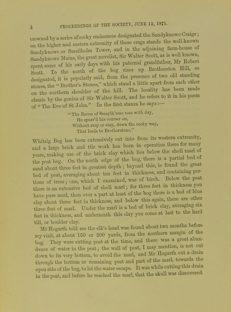 cro^vnedby a series of rocky eminences designated tlie Sandy knowe Craigs; on the liigL and eastern extremity of these crags stands the weU-kno... Sandyknowe or Smailhohn Tower, and in the adjommg farm-house of Sandyknowe Mains, the great noveHst, Sh> Walter S-^^;^- spent some of his early days with Hs paternal grandfather, ^Ir Eobert Scott To the north of the hog rises up Brotherston Hdl, so designated, it is popularly said, from the presence of two old standing stones the Brother's Stones, which stand a little apart from each other on th^ northern shoulder of the hiU. The locaHty has been made classic by the genius of Sir Walter Scott, and he refers to it in his poem of  The Eve of St John. In the first stanza he says :—  The Baron of Smaylli'ome rose witli day, He spuiT'd his courser on, ■Without stop or stay, dowu the rocky way, That leads to Brotherstone. Whitrig Bog has been extensively cut into from its western extremity, and a large brick and tile work has been in operation there for many years, making use of the brick clay which lies below the shell marl of L peat bog. On the north edge of the bog, there is a partial bed of sand about three feet in greatest depth; beyond this, is found the great bed of peat, averaging about ten feet in tHckness, and containing por- tions of trees; one, which I examined, was of birch. Below the peat there is an extensive bed of shell marl; for three feet m thickness you have pure marl, then over a part at least of the bog there is a bed of blue clay about three feet in thickness, and below this again, there are otlier three feet of marl. Under the marl is a bed of brick clay, averaging six feet in tliickness, and underneath this clay you come at last to the Haid till, or boulder clay. 4.1 i f Mr Hogarth told me the elk's head was found about two months belore my visit, at about 150 or 200 yards, from the northern margin of the bog. They were cutting peat at the time, and there was a great abun- dance of water in the peat; the wall of peat, I may mention, is not cut down to its very bottom, to avoid the marl, and Mr Hogarth cut a dram through the bottom or remaining peat and part of the marl, towards the open side of the bog, to let the water escape. It was while cutting tins dram in the peat, and before he reached the marl, that the skuU was discovered.