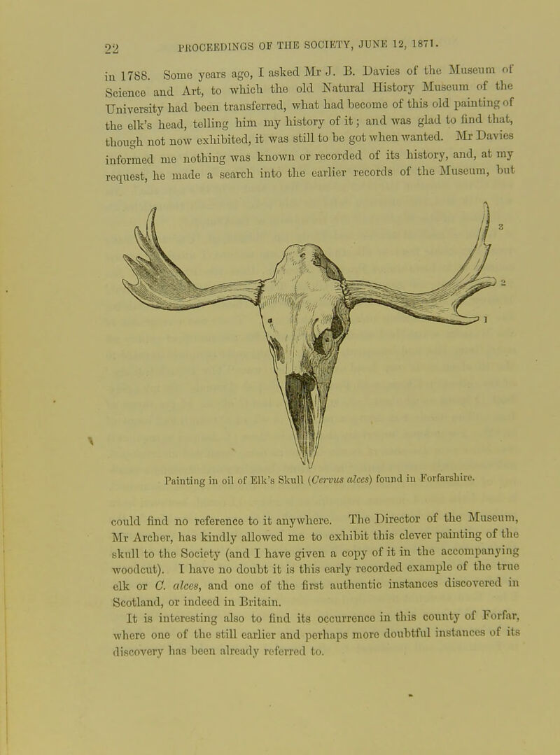in 1788. Some years ago, I asked Mr J. B. Davies of the Museum of Science 'and Art, to wliicli the old Natural History Museum of the University had been transferred, what had become of this old painting of the elk's head, telling him my history of it; and was glad to find that, though not now exhibited, it was stDl to be got when wanted, m Davies informed me nothing was known or recorded of its history, and, at my reqiiest, he made a search into the earlier records of the Museum, but Painting in oil of Elk's Skull (Cervus alces) fonnd iu Forfarshire. could find no reference to it anywhere. The Director of the Museum, Mr Archer, has kindly allowed me to exhibit this clever painting of the skull to the Society (and I have given a copy of it in the accompanying woodcut). I have no doubt it is this early recorded example of the true elk or G. alces, and one of the first authentic instances discovered in Scotland, or indeed in Britain. It is interesting also to find its occurrence in this county of Forfar, where one of the still earlier and perhaps more doubtful instances of its discovery has been already referred to.