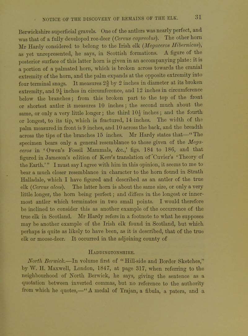 Berwickshire superficial gravels. One of the antlers was nearly perfect, and was that of a fully developed roe-deer {Cervus caineolus). The other horn Mr Hardy considered to belong to the Irish elk {Megaceros HiUrnicus), as yet unrepresented, he says, in Scottish formations. A figure of the posterior surface of this latter horn is given in an accompanying plate: it is a portion of a palmated horn, which is broken across towards the cranial extremity of the horn, and the palm expands at the opposite extremity into four terminal snags. It measures 2| by 2 inches in diameter at its broken extremity, and 9^ inches in ch-cumference, and 12 inches in circumference below the branches; from this broken part to the top of the front or shortest antler it measures 10 inches; the second much about the same, or only a very little longer; the third 10|- inches; and the fourth or longest, to its tip, which is fractured, 14 inches. The width of the palm measured in front is 9 inches, and 10 across the back, and the breadth across the tips of the branches 15 inches. Mr Hardy states that— The specimen bears only a general resemblance to those given of the Mega- ceros in • Owen's Fossil Mammals, &c.,' figs. 184 to 186, and that figured in Jameson's edition of Kerr's translation of 'Cuvier's ' Theory of the Earth.' I must say I agree with him in this opinion, it seems to me to bear a much closer resemblance in character to the horn found in Strath Halladale, which I have figured and described as an antler of the true elk (Cervus alces). The latter horn is about the same size, or only a very little longer, the horn being perfect; and differs in the longest or inner- most antler which terminates in two small points. I would therefore be inclined to consider this as another example of the occurrence of the true elk in Scotland. Mr Hardy refers in a footnote to what he supposes may be another example of the Irish elk found in Scotland, but which perhaps is quite as likely to have been, as it is described, that of the true elk or moose-deer. It occurred in the adjoining county of Haddingtonshire. North BericicJc.—In volume first of Hill-side and Border Sketches, by W. H. Maxwell, London, 1847, at page 317, when referring to the neighbourhood of North Berwick, he says, giving the sentence as a quotation between inverted commas, but no reference to the authority from which he quotes,—A medal of Trajan, a fibula, a patera, and a