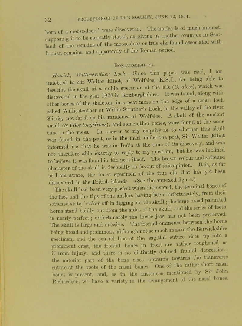 horn of a moose-deer were discovered. The notice is of much interest, supposing it to he correctly stated, as giving ns another example in bcot- land of the remains of the moose-deer or true elk found associated with human remains, and apparently of the Koman period. E0X3URGHSHIKE. Hawiclc, Williestruther Loch.-Bince tliis paper was read, I am indebted to Sir Walter Elliot, of Wolfelee, K.S.I., for being able to describe the skull of a noble specimen of the elk {C. aloes), which was discovered in the year 1828 in Eoxburghshire. It was found, along with other bones of the skeleton, in a peat moss on the edge of a small loch called Wmiestruther or Willie Struther's Loch, in the valley of the river Slitri.^ not far from his residence of Wolfelee. A skuU of the ancient smallpox {Bos longifrons), and some other bones, were found at the same time in the moss. In answer to my enquhy as to whether tbis skull was found in the peat, or in the marl under the peat, Sir Walter Elliot informed me that he was in India at the time of its discovery, and was not therefore able exactly to reply to my question, but he was inchned to believe it was found in the peat itself. The brown colour and softened character of the skuU is decidedly in favour of this opinion. It is as lar as I am aware, the finest spechnen of the true elk that has yet been discovered in the British islands. (See the annexed figure.) The skull had been very perfect when discovered, the terminal bones ot the face and the tips of the antlers having been unfortunately, from their softened state, broken off in digging out the skull; the large broad palmated horns stand boldly out from the sides of the skull, and the series ot teeth is nearly perfect 3 unfortunately the lower jaw has not been preserved. The skull is large and massive. The frontal eminence between the horns being broad and prominent, although not so much so as in the Berwickshire specimen, and the central line at the sagittal suture rises up into a prominent crest, the frontal bones in front are rather roughened as if from injury, and there is no distinctly defined frontal depression; the anterior part of the bone rises upwards towards the transverse suture at the roots of the nasal bones. One of the rather short nasal bones is present, and, as in the instances mentioned by Sir John Richardson, we have a variety in the arrangement of the nasal bones.