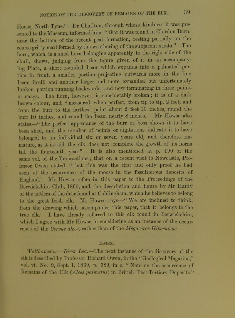 House, North Tyne. Dr Charlton, through whose kindness it was pre- sented to the Museum, informed hinr  that it was found in Chirdon Burn, near the bottom of the recent peat formation, resting partially on the coarse gritty marl formed by the weathering of the subjacent strata. The horn, which is a shed horn belonging apparently to the right side of the skull, shows, judgmg from the figure given of it in an accompany- ing Plate, a short rounded beam which expands into a palmated por- tion in front, a smaller portion projecting outwards more in the line beam itself, and another larger and more expanded but imfortunately broken portion running backwards, and now terminating in three points or snags. The horn, however, is considerably broken; it is of a dark brown colour, and measured, when perfect, from tip to tip, 2 feet, and from the burr to the farthest point about 2 feet 10 inches, round the burr 10 inches, and round the beam nearly 8 inches. Mr Howse also states— The perfect appearance of the burr or boss shows it to have been shed, and the number of points or digitations indicate it to have belonged to an individual six or seven years old, and therefore im- mature, as it is said the ellc does not complete the growth of its horns till the fourteenth year. It is also mentioned at p. 190 of the same vol. of the Transactions; that on a recent visit to Newcastle, Pro- fessor Owen stated that this was the first and only proof he had seen of the occurrence of the moose in the fossiliferous deposits of England. ]\Ir Howse refers in this paper to the Proceedings of the Bermckshire Club, 1860, and the description and figure by Mr Hardy of the antlers of the deer found at Coldingham, which he believes to belong to the great Irish elk, Mr Howse says— We are inclined to think, from the drawing which accompanies this paper, that it belongs to the true elk. I have already referred to this elk found in Berwickshire, which I agree with Mr Howse in considering as an instance of the occur- rence of the Cewus alces, rather than of the Megaceros Hibernicus. Essex. Walthamstoio—River Lea,—The next instance of the discovery of the elk is described by Professor Richard Owen, in the Geological Magazine, vol. vi, No. 9, Sept. 1, 1869, p. 389, in a Note on the occuri-ence of Kemains of the Elk {Alecs x>cdmatus) in British Post-Tertiary Deposits.''