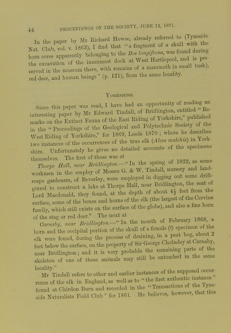 44 PROCEEDINGS OF THE SOCIETY, JUNE 12. 1871. Tn the iDaper by Mr Richard Howse, already referred to (Tyneside ClubTl V 1863), I fmd that «'a fragment of a skull wx h the tl ^ apparently belonging to the Boslon^ns was fo^d dun g the excavation of the innermost dock ^^^^^ a small tuS served in the museum there, with remams of a mammoth a small tusk), red-deer, and human beings  (p. 121), from the same locality. YOEKSHIBE. Smce this paper was read, I have had an opportunity of reading an interestm. paper by Mr Edward Tindall, of Bridlington, en rtled Re- : ks on°the Linit Fauna of the East Riding of y—,'; published in the Proceedings of the Geological and Polytechnic Society of l^ West Riding of Yorkshire, for 1869, Leeds 1870 ; where he describes wo Llncfs of the occurrences of the true elk (Alces .nalcU.) xn York- s^L Unfortunately he gives no detailed accounts of the specimens themselves. The first of these was at i 899 as some Thorpe Hall, near Bridlington.-^^ 1^ the spring of 1822, as some workmen in the employ of Messrs G. & W. Tindall nursery and land- Tape gardeners, of Beverley, were employed in digging out some c^.f - .iel to construct a lake at Thorpe HaU, near Bridhngton, he seat o lord Macdonald, they found, at the depth of about 4i fee from th surface, some of the bones and horns of the elk (the largest of the Ce^e family, which still exists on the surface of the globe), and also a fine horn of the stag or red deer. The next at o Carnaly, near Bridlington.-^'^ the month of February 1868 a horn and (he occipital portion of the skull of a female (?) ^P^^^ J f ^ elk were found, during the process of draining, in a peat bog, about 2 feet below tlie surface, on the property of Sir George Cholmley at Carnaby, near Bridlington; and it is very probable the remammg parts of the skeleton of one of these animals may still be entombed in the same M^Tiudall refers to other and earlier instances of the supposed occur- rence of the ellc in England, as well as to  the first authentic mstauce found at Chirdon Burn and recorded in the Transac ions of the lyne- side Naturalists Field Club  for 1861. He believes, however, that th,s