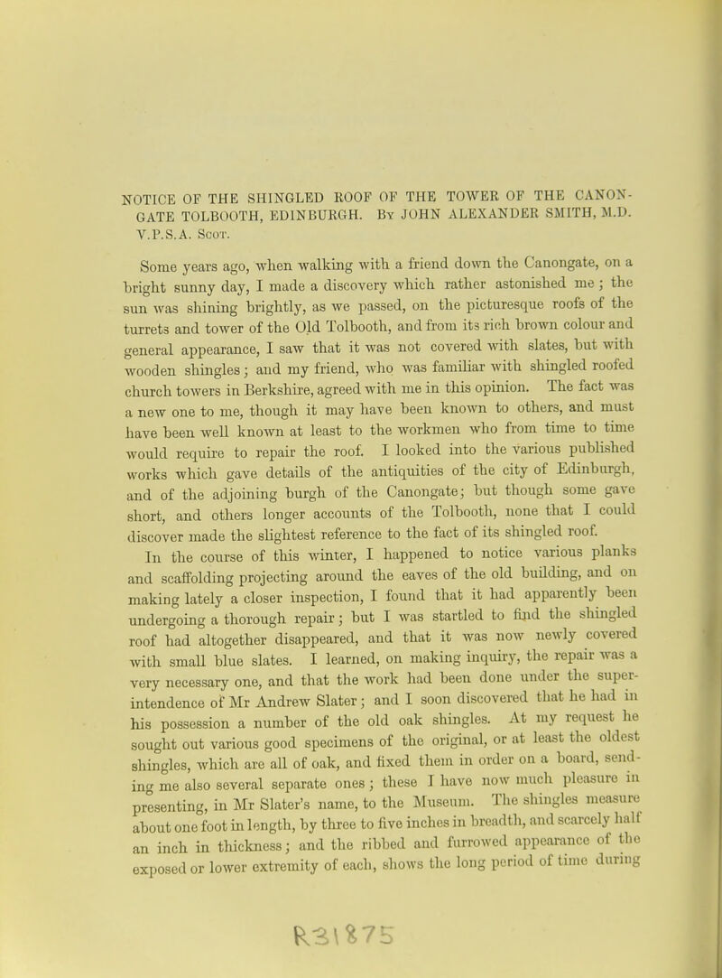 GATE TOLBOOTH, EDINBURGH. By JOHN ALEXANDER SMITH, W.D. V.P.S.A. Scot. Some years ago, when walking with a friend down the Canongate, on a bright sunny day, I made a discovery which rather astonished me; the sun was shining brightly, as we passed, on the picturesque roofs of the turrets and tower of the Old Tolbooth, and from its rich brown colour and general appearance, I saw that it was not covered with slates, but with wooden shingles; and my friend, who was familiar with shingled roofed church towers in Berkshire, agreed with me in this opinion. The fact was a new one to me, though it may have been known to others, and must have been well known at least to the workmen who from time to time would require to repair the roof. I looked into the various published works which gave details of the antiquities of the city of Edinburgh, and of the adjoining burgh of the Canongate- but though some gave short, and others longer accounts of the Tolbooth, none that I could discover made the slightest reference to the fact of its shingled roof. In the course of this winter, I happened to notice various planks and scaffolding projecting around the eaves of the old building, and on making lately a closer inspection, I found that it had apparently been undergoing a thorough repair; but I was startled to fioid the shingled roof had altogether disappeared, and that it was now newly covered with smaU blue slates. I learned, on making inquiry, the repair was a very necessary one, and that the work had been done under the super- intendence of Mr Andrew Slater ; and I soon discovered that he had in his possession a number of the old oak shingles. At my request he sought out various good specimens of the original, or at least the oldest shingles, which are aU of oak, and fixed them in order on a board, send- in-^ me also several separate ones; these I have now much pleasure in presenting, in Mr Slater's name, to the Museum. The shingles measure about one foot in length, by three to five inches in breadth, and scarcely half an inch in thickness; and the ribbed and furrowed appearance of the exposed or lower extremity of each, shows the long period of time during
