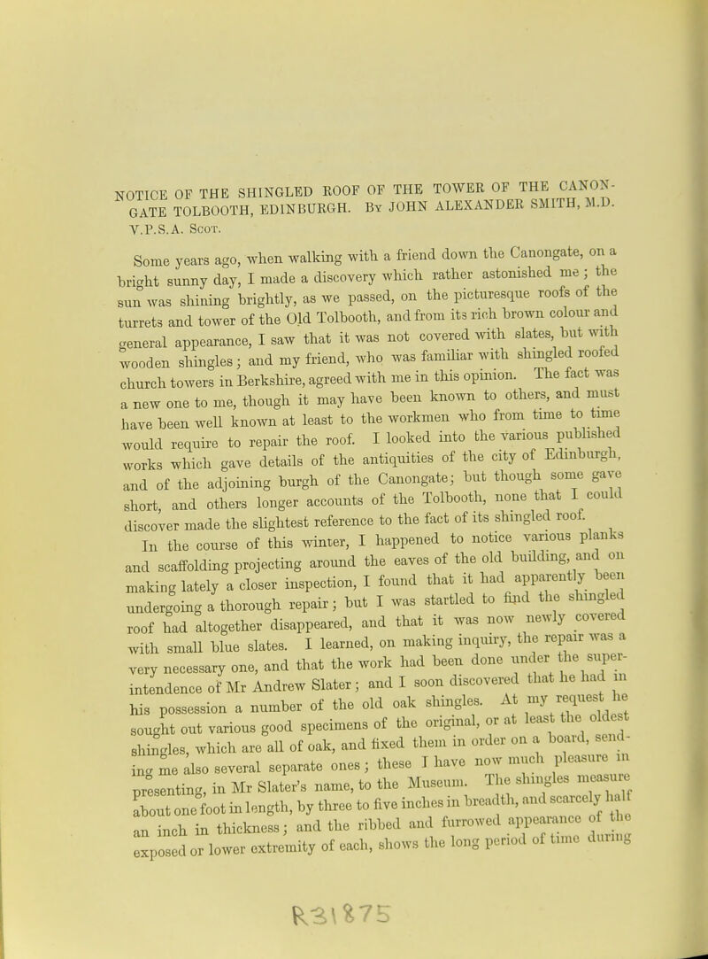 GATE TOLBOOTH, EDINBURGH. By JOHN ALEXANDER SMITH, M.D. V.P.S.A. Scot. Some years ago, when walking with a friend down the Canongate, on a hricrht sunny day, I made a discovery which rather astonished me ; the sun^vas shining hrightly, as we passed, on the picturesque roofs of the turrets and tower of the Old Tolbooth, and from its rich brown coloui- and general appearance, I saw that it was not covered with slates but with wooden shingles; and my friend, who was familiar with shingled roofed church towers in Berkshire, agreed with me in this opinion. The fact was a new one to me, though it may have been known to others, and must have been well known at least to the workmen who from time to tune would require to repair the roof. I looked into the various published works which gave details of the antiquities of the city of Edinburgh, and of the adjoining burgh of the Canongate; but though some gave short, and others longer accounts of the Tolbooth, none that I could discover made the sHghtest reference to the fact of its shmgled roof. In the course of this winter, I happened to notice various planks and scaffolding projecting around the eaves of the old building, and on making lately a closer inspection, I found that it had apparent y been undergoing a thorough repair; but I was startled to fiiid the shingled roof had altogether disappeared, and that it was now newly covered with small blue slates. I learned, on making inquiry, the repair was a very necessary one, and that the work had been done under the super- intendence of Mr Andrew Slater; and I soon discovered that he had m his possession a number of the old oak shingles. At - sought out various good specimens of the original, or at least the oldest shingles, which are all of oak, and fixed them in order on a board, send- in. me Llso several separate ones; these I have now much pleasure in printing, in Mr Slater's name, to the Museum. The shingles measure Tout one foot in length, by three to five inches in breadth, and scarcely half an inch in thickness; and the ribbed and furrowed an^earance of the xpos d oHower extremity of each, shows the long period of time durn,g