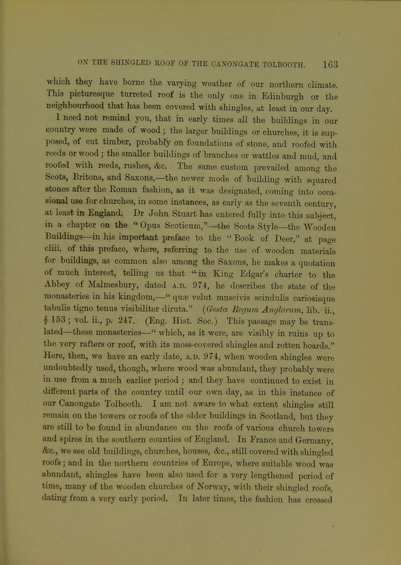 which they have borne the varying weather of our northern climate. This picturesque turreted roof is the only one in Edinbui-gh or the neighbourhood that has been covered with shingles, at least in our day. I need not remind you, that in early times all the buildings in our country were made of wood; the larger buildings or churches, it is sup- posed, of cut timber, probably on foundations of stone, and roofed with reeds or wood; the smaller buildings of branches or wattles and mud, and roofed with reeds, rushes, &c. The same custom prevailed among the Scots, Britons, and Saxons,—the newer mode of building with squared stones after the Eoman fashion, as it was designated, coming into occa- sional use for churches, in some instances, as early as the seventh century, at least in England. Dr John Stuart has entered fully into this subject, in a chapter on the Opus Scoticum,—^the Scots Style—the Wooden Buildings—in his important preface to the Book of Deer, at page cliii. of this preface, where, referring to the use of wooden materials for buildings, as common also among the Saxons, he makes a quotation of much interest, telling us that in King Edgar's charter to the Abbey of Malmesbury, dated a.d. 974, he describes the state of the monasteries in his kingdom,— qute velut muscivis scindulis cariosisque tabulis tigno tenus visibUiter diruta. {Gesta Regum Angloriim, lib. ii., §153; vol. ii., p. 247. (Eng. Hist. Soc.) This passage may be trans- lated—these monasteries— which, as it were, are visibly in ruins up to the very rafters or roof, with its moss-covered shingles and rotten boards. Here, then, we have an early date, a.d. 974, when wooden shingles were undoubtedly used, though, where wood was abimdant, they probably were in use from a much earlier period; and they have continued to exist in different parts of the country until our own day, as in this instance of our Canongate Tolbooth. I am not aware to what extent sliingles still remain on the towers or roofs of the older buildings in Scotland, but they are still to be found in abundance on the roofs of various church towers and spires in the southern counties of England. In France and Germany, <%c., we see old buUdings, churches, houses, &c., still covered Avith shingled roofs; and in the northern countries of Europe, where suitable wood was abundant, shingles have been also used for a very lengthened period of time, many of the wooden churches of Norway, with their sliingled roofs, dating from a very early period. In later times, the fashion has crossed