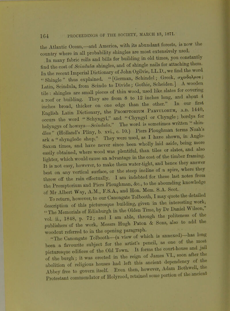 the Atlantic Ocean,—and America, with its ahundant forests, is now the country where in all prohability shingles are most extensively used. In many fabric rolls and bills for buUding in old times, you constantly find the cost of Scindulce shingles, and of shingle naHs for attaching them^ In the recent Imperial Dictionary of John OgHvie, LL.D., we find the word Shincde thus explained. [German, Schindel; Greek, (7xtv8aX/.os; Latin, Scindula, from Scindo to Divide; Gothic, Scheiden.] A wooden tile • shingles are smaU pieces of thin wood, used like slates for covermg a roof or buHding. They are from 8 to 12 inches long, and abput 4 inches broad, thicker on one edge than the other. In our first En-lish Latin Dictionary, the Promptokium Pabvulorum, a.d. 144U, occurs the word  Schyngyl, and  Chyngyl or Chyngle; bordys for helyngys of howsys-Scmc^^Za. The word is sometimes written  shin- dies (HoUand's Pliny, b. xvi., c. 10.) Piers Ploughman terms ISoahs ark a shynglede shup. They were used, as I have shown, m Anglo- Saxon times, and have never since been wholly laid aside, being moi-e easUy obtained, where wood was plentiful, than tiles or slates, and also liahter which would cause an advantage in the cost of the timber framing. It is not easy, however, to make them water-tight, and hence they answer best on any vertical surface, or the steep incline of u spire, where they throw off the rain eifectuaUy. I am indebted for. these last notes from the Promptorium and Piers Ploughman, &c., to tbe abounding knowledge of m Albert Way, A.M., F.S.A., and Hon. Mem. S.A. Scot. To return, however, to our Canongate Tolbooth, I may quote the detailed description of this picturesque building, given in tlie interesting work,  The Memorials of Edinburgh in the Olden Time, by Dr Daniel ^\ ilson, vol ii., 1848, p. 72; and I am able, through the politeness of the publishers of the work, Messrs Hugh Paton & Sons, also to add the woodcut referred to in the opening paragraph. ■ The Canongate Tolbooth-(a view of which is annexed)-has long been a favourite subject for the artist's pencil, as one ot the mos picturesque edifices of the Old Town. It forms the court-house ana jaU of the burgh; it was erected in the reign of James VI., soon after o abolition of religious houses had left this ancient dependency o e Abbey free to govern itself. Even then, however, Adam BothweU, the Protestant commendator .of Holyrood, retained some portion of the ancient