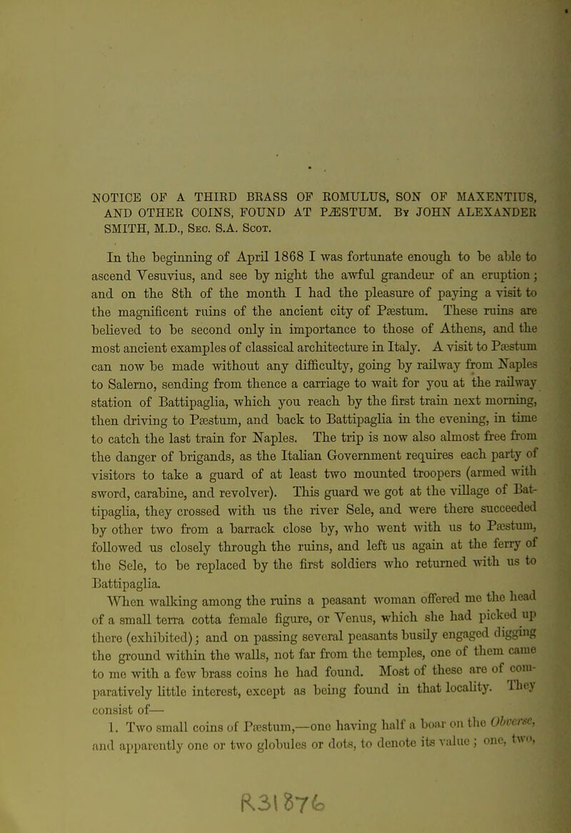 NOTICE OF A THIRD BRASS OF ROMULUS. SON OF MAXENTIUS, AND OTHER COINS, FOUND AT P^STUM. By JOHN ALEXANDER SMITH, M.D., Sec. S.A. Scot. In the beginning of April 1868 I was fortunate enough to be able to ascend Vesuvius, and see by night the awful grandeur of an eruption; and on the 8th of the month I had the pleasure of paying a visit to the magnificent ruins of the ancient city of Psestum. These ruins are believed to be second only in importance to those of Athens, and the most ancient examples of classical architecture in Italy. A visit to P^stum can now be made without any difficulty, going by railway from Naples to Salerno, sending from thence a carriage to wait for you at the railway station of Battipaglia, which you reach by the first train next morning, then driving to Paestum, and back to Battipaglia in the evening, in time to catch the last train for ITaples. The trip is now also almost fr-ee from the danger of brigands, as the Italian Government requires each party of visitors to take a guard of at least two mounted troopers (armed with sword, carabine, and revolver). This guard we got at the village of Bat- tipaglia, they crossed with us the river Sele, and were there succeeded by other two from a barrack close by, who went with us to Pajstum, followed us closely through the ruins, and left us again at the ferry of the Sele, to be replaced by the first soldiers who returned with us to Battipaglia. When Avalking among the ruins a peasant woman offered me the head of a small terra cotta female figure, or Venus, which she had picked up there (exhibited); and on passing several peasants busily engaged digging the ground within the walls, not far from the temples, one of them came to me with a few brass coins he had found. Most of these arc of com- paratively little interest, except as being found in that locality. They consist of— 1. Two small coins of Psestum,—one having half a boar on the Obverse, and apparently one or two globules or dots, to denote its value; one, two,
