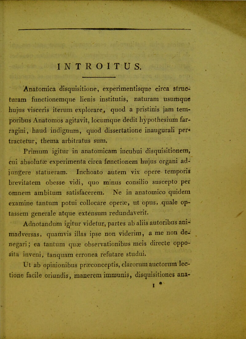 Anatomica disquisitione, experimentisque circa struc- turam functionemqiie lienis institutis, naturam iisumque hujus visceris itenim explorare, quod a pristinis jam tem- poribus Anatomos agitavit, locumque dedit hypothesium far- ragini, baud indignum, quod dissertatione inaugurali per tractetur, thema arbitratus sum. Primum igitur in anatomicam incubui disquisitionem, cui absolutae experimenta circa fanctionera hujus organi ad- jungere statueram. Inchoato autem vix opere temporis brevitatem obesse vidi, quo minus consilio susceptp per omnem ambitum satisfacerera. Ne in anatomico quidem examine tan turn potui collocare operse, ut opus, quale op- tassem generale atque extensum redundaverit. Adnotandum igitur videtur, partes ab aliis aiitoribus ani- madversas, quamvis illas ipse non viderim, a me non de- negari; ea tantum quae observationibus meis directe oppo- sita inveni, tanquam erronea refutare studui. Ut ab opinionibus praeconceptis, clarorumauctorum lec- tione facile oriundis, raanerem immunis, disquisitiones ana-