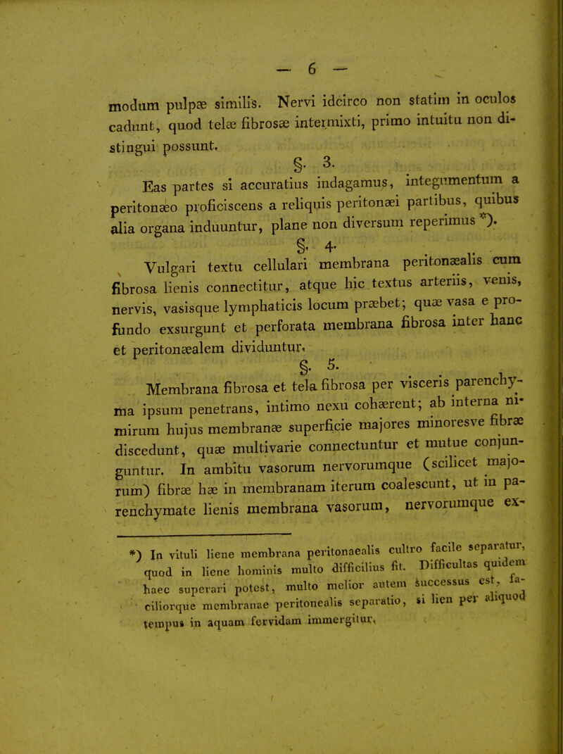 modum pulp^ slmlHs. Nervi idcirco non statiin in oculos cadimt, quod tela? fibrosae intermixti, primo intuitu non di- stingui possunt, §. 3. Eas partes si accuratius indagamus, mtegiimentum a peritonseo pioficiscens a reliquis peritonaei partibus, quibus alia organa induuntur, plane non diversum reperimus '0.. Vulgari textu cellulari membrana peritonaealis cum fibrosa lienis connectitur, atque hie textus arteriis, venis, nervis, vasisque lymphaticis locum pra^bet; quae vasa e pro- fiindo exsurgunt et perforata membrana fibrosa inter banc et peritoncealem dividuntur, g. 5. Membrana fibrosa et tela fibrosa per viscerls parenchy- ma ipsum penetrans, intimo nexu cohaerent; ab mterna ni- mirura hujus membrance superficie majores mmoresve fibrae discedunt, qu^ multivarie connectuntur et mutue conjun- guntur. In ambitu vasorum nervorumque (scilicet majo- rum) fibree hse in membranam iterura coalescunt, ut in pa- renchymate lienis membrana vasorum, nervorumque ex- *) In vituli liene membrana peritonaealis cultro facile sepai-atur, quod in liene hominis multo difficilius fit. Difficultas quidem haec superari potest, multo melior autcm iucccssus est, Ja- ciliorque membranae peritonealis scparatio, »i hen per aliquoq tempus in aquam fervidam immergitur,