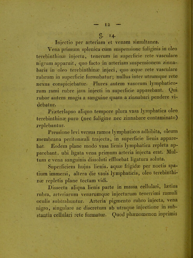 §. 14. Trijectlo per arteriara et venam simultanea. Vena pritimm splenica cum suspensione fiiliginis in oleo terebinthinse injecta, tenerum in snpejficie rete vasculare nigrum apparuit, quo facto in arleriam suspensionem zinna- baris in oleo terebinthinse injeci, quo seque rete vasculare rubrura in superficie formabatur; nullus inter utrumque rete nexus conspiciebatur. Plures autem vasorura lymphatico- nim rami rubre jam injecti in superficie apparebant. Qui rubor autem magis a sanguine quam a zinnabari pendere vi- debatur. Praeterlapso aliquo tempore plura vasa lymphatica oleo terebinthinse puro (nec fuligine nec zinnabare contaminato) replebantur. Pressione levi versus ramos lympliaticos adhibita, oleum membrana peritonaeali trajecta, in superficie lienis appare- bat. Eodem plane modo vasa lienis lymphatica repleta ap- parebant, ubi ligata vena primum arteria injecta erat. Mul- tum e vena sanguinis dissoluti effluebat ligatura soluta. Superficiem liujus lienis, aquae frigidae per noctis spa- tium immersi, altera die vasis lymphaticis, oleo terebinthi- nse repletis plane tectam vidi. Dissecta afiqua fienis parte in massa cellulari, laetius rubra, arteriarum venarumque injectarum tenerrimi ramuli oculis sublraliuutur. Arteria pigmento rubro injecta, vena nigro, singuiare ac discretum ab utraque injectione in sub- stantia cellulari rete formatur. Quod pheeuomenou inprimis