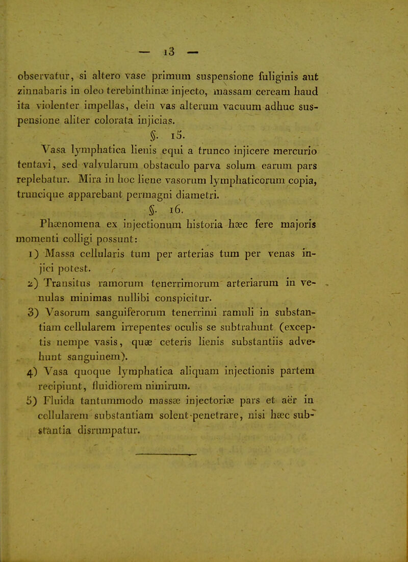 observatur, si altero vase priraiim suspensione fuHginis aut zinnabaris in oleo terebinthinae injecto, massam ceream haud ita violenter irapellas, deia vas alteruiii vacuum adhuc sus- pensione aliter colorata injicias. §. i5. Vasa lymphatica lienis equi a trunco injicere mercurio tenta^\-i, sed valvularum obstaculo parva solum earum pars replebatur. Mira in hoc lieue vasorum lymphaticorum copia, truncique apparebant permagni diaraetri. §. i6. Pliaenomena ex iiijectionum liistoria haec fere majoris momenti colligi possunt: 1) Massa cellularis turn per arterias tum per venas in- jici potest. r 2) Transitus ramorum tenerriraorum arfceriarura in ve- nules minimas nullibi conspicitur. 3) Vasorum sanguiferorum tenerrimi ranmli in substan- tiam cellularem irrepentes oculis se subtrahunt (excep- tis nempe vasis, quae ceteris lienis substantiis adve* hunt sanguinem). 4) Vasa quoque lymphatica aliquam injectionis partem recipiunt, fluidiorem nimirum. 5) Fluida tantummodo massae injectoriae pars et aer in cellularem substantiam solent-penetrare, nisi heec sub-* stantia disrumpatur.