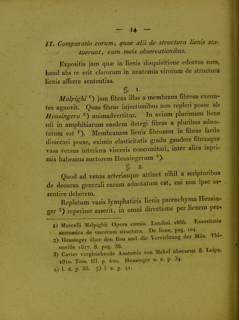 //. Comparatio eorum^ quae alii de structura lienis sta- tuerunt^ cum meis ohseruationibus. Expositis jam quae in lienis disquisitione edoctus sum, baud abs re erit clarorum in anatoraia virorum de structura lienis afferre sententias. §• I- Malpighi ^ jam fibras illas a membrana fibrosa exeun- tes agnovit. Quas fibras injectionibus non repleri posse ab Heusingero aniraadvertitur. In aviara plurimum liene uti in amphibiarum easdem detegi fibras a pluribus adno- tatum est Membranam lienis fibrosam in fibras facile dissecari posse, eximio elasticitatis gradu gaudere fibrasque vasa versus interiora visceris concomitari, inter afios inpri- rais habemus auctorem Heusingerum Quod ad venas arteriasque attinet nihil a scriptoribus de decursu generali earum adnotatum est, cui non ipse as- sentire deberem. Repletum vasis lympliaticis lieni^ parencliyma Heusm- ger 5) reperisse asserit, in omni directione per lienem per-. ,) Marcelli Malpiglui Opera omnia. Londini 1686. Exercilalio anatomica de viscerum structura. De liene, pa§-/o4. 2) Heusinger tibcr den Bau und die Vcrriclitung der Milz. Ih^- onville 1817. 8. pag. 38. o t • 3) Cuvier vcrglcichende Anatomie von Mekel iibersetzt 8. Leipz. 1810. Tom. III. p. 620. Heusinger o. c. p. Sg. /,> 1. c. p. 38. 5) 1. c. p.